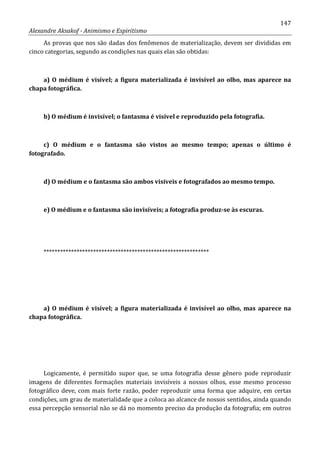 147
Alexandre Aksakof - Animismo e Espiritismo
As provas que nos são dadas dos fenômenos de materialização, devem ser divididas em
cinco categorias, segundo as condições nas quais elas são obtidas:
a) O médium é visível; a figura materializada é invisível ao olho, mas aparece na
chapa fotográfica.
b) O médium é invisível; o fantasma é visível e reproduzido pela fotografia.
c) O médium e o fantasma são vistos ao mesmo tempo; apenas o último é
fotografado.
d) O médium e o fantasma são ambos visíveis e fotografados ao mesmo tempo.
e) O médium e o fantasma são invisíveis; a fotografia produz-se às escuras.
************************************************************
a) O médium é visível; a figura materializada é invisível ao olho, mas aparece na
chapa fotográfica.
Logicamente, é permitido supor que, se uma fotografia desse gênero pode reproduzir
imagens de diferentes formações materiais invisíveis a nossos olhos, esse mesmo processo
fotográfico deve, com mais forte razão, poder reproduzir uma forma que adquire, em certas
condições, um grau de materialidade que a coloca ao alcance de nossos sentidos, ainda quando
essa percepção sensorial não se dá no momento preciso da produção da fotografia; em outros
 