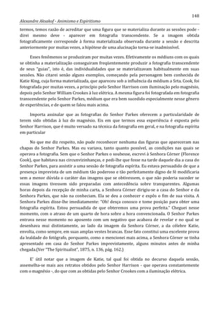 148
Alexandre Aksakof - Animismo e Espiritismo
termos, temos razão de acreditar que uma figura que se materializa durante as sessões pode -
direi mesmo deve - aparecer em fotografia transcendente. Se a imagem obtida
fotograficamente corresponde à forma materializada observada durante a sessão e descrita
anteriormente por muitas vezes, a hipótese de uma alucinação torna-se inadmissível.
Esses fenômenos se produziram por muitas vezes. Efetivamente os médiuns com os quais
se obtinha a materialização conseguiram freqüentemente produzir a fotografia transcendente
de seus “guias”, isto é, das individualidades que se materializavam habitualmente em suas
sessões. Não citarei senão alguns exemplos, começando pela personagem bem conhecida de
Katie King, cuja forma materializada, que apareceu sob a influência da médium a Srta. Cook, foi
fotografada por muitas vezes, a princípio pelo Senhor Harrison com iluminação pelo magnésio,
depois pelo Senhor William Crookes à luz elétrica. A mesma figura foi fotografada em fotografia
transcendente pelo Senhor Parkes, médium que era bem sucedido especialmente nesse gênero
de experiências, e de quem se falou mais acima.
Importa assinalar que as fotografias do Senhor Parkes oferecem a particularidade de
terem sido obtidas à luz do magnésio. Eis em que termos essa experiência é exposta pelo
Senhor Harrison, que é muito versado na técnica da fotografia em geral, e na fotografia espírita
em particular
No que me diz respeito, não pude reconhecer nenhuma das figuras que apareceram nas
chapas do Senhor Parkes. Mas eu variava, tanto quanto possível, as condições nas quais se
operava a fotografia. Sem que o Senhor Parkes o soubesse, escrevi à Senhora Córner (Florence
Cook), que habitava nas circunvizinhanças, e pedi-lhe que fosse na tarde daquele dia a casa do
Senhor Parkes, para assistir a uma sessão de fotografia espírita. Eu estava persuadido de que a
presença imprevista de um médium tão poderoso e tão perfeitamente digno de fé modificaria
sem a menor dúvida o caráter das imagens que se obtivessem, o que não poderia suceder se
essas imagens tivessem sido preparadas com antecedência sobre transparentes. Algumas
horas depois da recepção de minha carta, a Senhora Córner dirigiu-se a casa do Senhor e da
Senhora Parkes, que não na conheciam. Ela se deu a conhecer e expôs o fim de sua visita. A
Senhora Parkes disse-lhe imediatamente: “Oh! desça conosco e tome posição para obter uma
fotografia espírita. Estou persuadida de que obteremos uma prova perfeita.” Cheguei nesse
momento, com o atraso de um quarto de hora sobre a hora convencionada. O Senhor Parkes
entrava nesse momento no aposento com um negativo que acabava de revelar e no qual se
desenhava mui distintamente, ao lado da imagem da Senhora Córner, a da célebre Katie,
envolta, como sempre, em suas amplas vestes brancas. Esse fato constitui uma excelente prova
da lealdade do fotógrafo, porquanto, como o mencionei mais acima, a Senhora Córner se tinha
apresentado em casa do Senhor Parkes imprevistamente, alguns minutos antes de minha
chegada.(Ver “The Spiritualist”, 1875, n. 136, pág. 162.)
E' útil notar que a imagem de Katie, tal qual foi obtida no decurso daquela sessão,
assemelha-se mais aos retratos obtidos pelo Senhor Harrison - que operava constantemente
com o magnésio -, do que com as obtidas pelo Senhor Crookes com a iluminação elétrica.
 