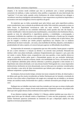 15
Alexandre Aksakof - Animismo e Espiritismo
simples; é do mesmo modo evidente que eles se produzem sem a menor participação
consciente do médium, e nada, à primeira vista, justifica a suposição de uma intervenção dos
“espíritos”. E só mais tarde, quando certos fenômenos de ordem intelectual nos obrigam a
reconhecer uma força inteligente extramediúnica, é que esquecemos as primeiras impressões e
encaramos com mais indulgência à teoria espirítica em geral.
Os materiais que eu tinha acumulado quer pela leitura, quer pela experiência prática,
eram consideráveis, mas a solução do problema não vinha. Pelo contrário, passando os anos, os
lados fracos do Espiritismo tornavam-se cada vez mais visíveis: a banalidade das
comunicações, a pobreza de seu conteúdo intelectual, ainda quando elas não são banais, o
caráter mistificador e falso da maioria das manifestações, a inconstância dos fenômenos físicos,
quando se trata de submetê-los à experiência positiva, a credulidade, a preocupação, o
entusiasmo irrefletido dos espíritas e dos espiritualistas, finalmente a fraude que fez erupção
com as sessões às escuras e com as materializações - que eu conheço não só pela leitura, mas
que fui coagido a verificar por minha própria experiência nas relações com os médiuns
profissionais de maior nomeada -, em suma, uma multidão de dúvidas, objeções, contradições e
perplexidades de toda a espécie, só concorriam para agravar as dificuldades do problema.
As impressões de momento, os argumentos que nos vêm assaltar, fazem passar o espírito
de um a outro extremo e o lançam na dúvida e na aversão mais profunda. Deixando-nos
deslizar sobre esse plano-inclinado, acabamos freqüentemente por esquecer o pro, para não
ver senão o contra. Muitas vezes, ocupando-me com essa questão, o meu espírito deteve-se
sobre as grandes ilusões pelas quais a Humanidade passou em sua evolução intelectual;
recapitulando todas as teorias errôneas, desde a da imobilidade da Terra e da marcha do Sol,
até as hipóteses admitidas pelas ciências abstratas e positivas, perguntei a mim mesmo se o
Espiritismo não estava destinado a ser uma dessas ilusões? Entregando-me a essas impressões
desfavoráveis, facilmente me teria desanimado, mas eu tinha para me sustentar considerações
mais elevadas e uma série de fatos incontestáveis que tinham, para advogar a sua causa, um
defensor onipotente: a própria Natureza.
Eu desejava, havia já muito tempo, orientar-me nesse conjunto de fatos, de observações e
de idéias; pelo que fico muito reconhecido ao Senhor Hartmann por ter tomado a resolução de
nos dar a sua crítica sobre o Espiritismo; ele coagiu-me a entregar-me ao trabalho e, ao mesmo
tempo, me auxiliou muito, fornecendo-me o plano, o método necessário para dirigir-me nesse
caos.
Dediquei-me ao trabalho com tanto mais boa vontade, por isso que as armas criadas pelo
Senhor Hartmann, para o ataque, foram muito poderosas, onipotentes mesmo: ele próprio não
disse que sob o golpe dessas armas nenhuma teoria espírita resistiria?
O seu distinto tradutor inglês, o Senhor C. C. Massey, admite também que essa obra é o
golpe mais forte que foi vibrado contra o Espiritismo. E, como um fato proposital, a obra do
Senhor Hartmann apareceu justamente no momento em que a disposição céptica do meu
espírito se tornava preponderante.
 