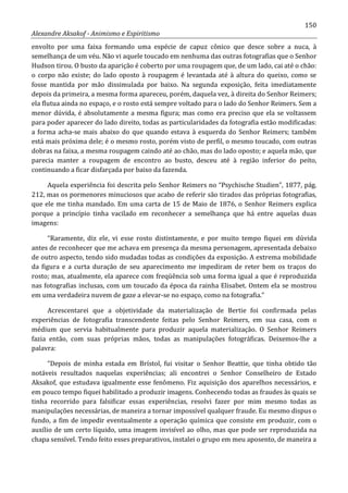 150
Alexandre Aksakof - Animismo e Espiritismo
envolto por uma faixa formando uma espécie de capuz cônico que desce sobre a nuca, à
semelhança de um véu. Não vi aquele toucado em nenhuma das outras fotografias que o Senhor
Hudson tirou. O busto da aparição é coberto por uma roupagem que, de um lado, cai até o chão:
o corpo não existe; do lado oposto à roupagem é levantada até à altura do queixo, como se
fosse mantida por mão dissimulada por baixo. Na segunda exposição, feita imediatamente
depois da primeira, a mesma forma apareceu, porém, daquela vez, à direita do Senhor Reimers;
ela flutua ainda no espaço, e o rosto está sempre voltado para o lado do Senhor Reimers. Sem a
menor dúvida, é absolutamente a mesma figura; mas como era preciso que ela se voltassem
para poder aparecer do lado direito, todas as particularidades da fotografia estão modificadas:
a forma acha-se mais abaixo do que quando estava à esquerda do Senhor Reimers; também
está mais próxima dele; é o mesmo rosto, porém visto de perfil, o mesmo toucado, com outras
dobras na faixa, a mesma roupagem caindo até ao chão, mas do lado oposto; e aquela mão, que
parecia manter a roupagem de encontro ao busto, desceu até à região inferior do peito,
continuando a ficar disfarçada por baixo da fazenda.
Aquela experiência foi descrita pelo Senhor Reimers no “Psychische Studien”, 1877, pág.
212, mas os pormenores minuciosos que acabo de referir são tirados das próprias fotografias,
que ele me tinha mandado. Em uma carta de 15 de Maio de 1876, o Senhor Reimers explica
porque a princípio tinha vacilado em reconhecer a semelhança que há entre aquelas duas
imagens:
“Raramente, diz ele, vi esse rosto distintamente, e por muito tempo fiquei em dúvida
antes de reconhecer que me achava em presença da mesma personagem, apresentada debaixo
de outro aspecto, tendo sido mudadas todas as condições da exposição. A extrema mobilidade
da figura e a curta duração de seu aparecimento me impediram de reter bem os traços do
rosto; mas, atualmente, ela aparece com freqüência sob uma forma igual a que é reproduzida
nas fotografias inclusas, com um toucado da época da rainha Elisabet. Ontem ela se mostrou
em uma verdadeira nuvem de gaze a elevar-se no espaço, como na fotografia.”
Acrescentarei que a objetividade da materialização de Bertie foi confirmada pelas
experiências de fotografia transcendente feitas pelo Senhor Reimers, em sua casa, com o
médium que servia habitualmente para produzir aquela materialização. O Senhor Reimers
fazia então, com suas próprias mãos, todas as manipulações fotográficas. Deixemos-lhe a
palavra:
“Depois de minha estada em Brístol, fui visitar o Senhor Beattie, que tinha obtido tão
notáveis resultados naquelas experiências; ali encontrei o Senhor Conselheiro de Estado
Aksakof, que estudava igualmente esse fenômeno. Fiz aquisição dos aparelhos necessários, e
em pouco tempo fiquei habilitado a produzir imagens. Conhecendo todas as fraudes às quais se
tinha recorrido para falsificar essas experiências, resolvi fazer por mim mesmo todas as
manipulações necessárias, de maneira a tornar impossível qualquer fraude. Eu mesmo dispus o
fundo, a fim de impedir eventualmente a operação química que consiste em produzir, com o
auxílio de um certo líquido, uma imagem invisível ao olho, mas que pode ser reproduzida na
chapa sensível. Tendo feito esses preparativos, instalei o grupo em meu aposento, de maneira a
 