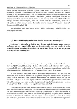 151
Alexandre Aksakof - Animismo e Espiritismo
poder observar todas as personagens, durante todo o tempo da experiência. Nas primeiras
exposições somente foram reproduzidas nossas próprias imagens, mas nas sete últimas
exposições apareceu à mesma figura que tínhamos visto em número incalculável de vezes. Um
fato notável: no decurso dessas sessões, a Senhora L. (médium clarividente) disse-me por
muitas vezes: “Vejo uma nuvem branca acima de sua espádua; agora vejo distintamente uma
cabeça; conforme suas descrições,- deve ser a nossa Bertie ! “ Efetivamente, em todas as
fotografias, a cabeça aparece acima da minha espádua esquerda.” (“Psychische Studien”,
Dezembro de 1884, pág. 546.)
Mais adiante veremos que o Senhor Reimers obteve daquela figura uma fotografia tirada
em completa escuridão.
b) O médium é invisível; o fantasma é visível e reproduzido pela fotografia.
Passemos à fotografia ordinária das figuras materializadas, cujas imagens
acabamos de ver reproduzidas por via transcendente, mas as condições serão
invertidas, isto é, o médium será invisível, ao passo que a figura, visível aos assistentes,
será reproduzida em fotografia.
Nessa parte, citarei duas experiências, a primeira das quais é publicada pelo “Medium and
Daybreak” (1875, pág. 657); o artigo é do Senhor Barkas, homem de ciência positiva e geólogo
consumado. Ele mora em Newcastle-on-Tyne, onde, de tempos em tempos, fazem conferências
sobre a Astronomia, a Geologia, a óptica e a Fisiologia. Eis um extrato desse artigo
“A 20 de Fevereiro, sexta-feira, 1875, fui convidado a dirigir-me a uma casa particular, em
Newcastle, para assistir a experiências fotográficas de figuras materializadas. Na primeira
sessão, que se realizara a 6 de Fevereiro, tinha-se feito um primeiro ensaio que deu em
resultado a fotografia de pequena figura velada. Era o Senhor Laws quem manejava o aparelho
fotográfico nas duas sessões em questão. Essa primeira fotografia foi designada com o número
1, os negativos, obtidos em minha presença, têm os números 2, 3 e 4.
A 20 de Fevereiro, às 8 horas, reunimo-nos no salão de honra. A assistência constava de
duas moças médiuns, quatro senhoras, catorze testemunhas e dois fotógrafos: o Senhor Laws e
seu filho. O Senhor Laws não era espírita; nunca se tinha ocupado de semelhante assunto, e,
antes de 6 de Fevereiro, sexta-feira, dia em que obteve a primeira fotografia, nunca tinha tido
ocasião de observar tais fenômenos. Em um ângulo do salão, separada do resto do aposento
por um biombo, colocaram-se dois travesseiros para as médiuns, que entraram nesse gabinete
 