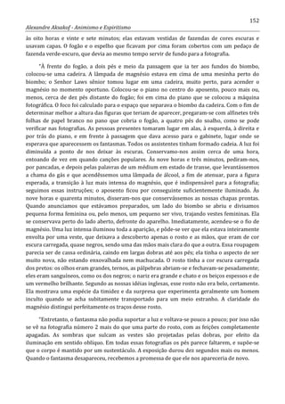 152
Alexandre Aksakof - Animismo e Espiritismo
às oito horas e vinte e sete minutos; elas estavam vestidas de fazendas de cores escuras e
usavam capas. O fogão e o espelho que ficavam por cima foram cobertos com um pedaço de
fazenda verde-escuro, que devia ao mesmo tempo servir de fundo para a fotografia.
“À frente do fogão, a dois pés e meio da passagem que ia ter aos fundos do biombo,
colocou-se uma cadeira. A lâmpada de magnésio estava em cima de uma mesinha perto do
biombo; o Senhor Laws sênior tomou lugar em uma cadeira, muito perto, para acender o
magnésio no momento oportuno. Colocou-se o piano no centro do aposento, pouco mais ou,
menos, cerca de dez pés distante do fogão; foi em cima do piano que se colocou a máquina
fotográfica. O foco foi calculado para o espaço que separava o biombo da cadeira. Com o fim de
determinar melhor a altura das figuras que teriam de aparecer, pregaram-se com alfinetes três
folhas de papel branco no pano que cobria o fogão, a quatro pés do soalho, como se pode
verificar nas fotografias. As pessoas presentes tomaram lugar em alas, à esquerda, à direita e
por trás do piano, e em frente à passagem que dava acesso para o gabinete, lugar onde se
esperava que aparecessem os fantasmas. Todos os assistentes tinham formado cadeia. A luz foi
diminuída a ponto de nos deixar às escuras. Conservamo-nos assim cerca de uma hora,
entoando de vez em quando canções populares. Às nove horas e três minutos, pediram-nos,
por pancadas, e depois pelas palavras de um médium em estado de transe, que levantássemos
a chama do gás e que acendêssemos uma lâmpada de álcool, a fim de atenuar, para a figura
esperada, a transição à luz mais intensa do magnésio, que é indispensável para a fotografia;
seguimos essas instruções; o aposento ficou por conseguinte suficientemente iluminado. Às
nove horas e quarenta minutos, disseram-nos que conservássemos as nossas chapas prontas.
Quando anunciamos que estávamos preparados, um lado do biombo se abriu e divisamos
pequena forma feminina ou, pelo menos, um pequeno ser vivo, trajando vestes femininas. Ela
se conservava perto do lado aberto, defronte do aparelho. Imediatamente, acendeu-se o fio de
magnésio. Uma luz intensa iluminou toda a aparição, e pôde-se ver que ela estava inteiramente
envolta por uma veste, que deixava a descoberto apenas o rosto e as mãos, que eram de cor
escura carregada, quase negros, sendo uma das mãos mais clara do que a outra. Essa roupagem
parecia ser de cassa ordinária, caindo em largas dobras até aos pés; ela tinha o aspecto de ser
muito nova, não estando enxovalhada nem machucada. O rosto tinha a cor escura carregada
dos pretos: os olhos eram grandes, ternos, as pálpebras abriam-se e fechavam-se pesadamente;
eles eram sanguíneos, como os dos negros; o nariz era grande e chato e os beiços espessos e de
um vermelho brilhante. Segundo as nossas idéias inglesas, esse rosto não era belo, certamente.
Ela mostrava uma espécie da timidez e da surpresa que experimenta geralmente um homem
inculto quando se acha subitamente transportado para um meio estranho. A claridade do
magnésio distingui perfeitamente os traços desse rosto.
“Entretanto, o fantasma não podia suportar a luz e voltava-se pouco a pouco; por isso não
se vê na fotografia número 2 mais do que uma parte do rosto, com as feições completamente
apagadas. As sombras que sulcam as vestes são projetadas pelas dobras, por efeito da
iluminação em sentido oblíquo. Em todas essas fotografias os pés parece faltarem, e supõe-se
que o corpo é mantido por um sustentáculo. A exposição durou dez segundos mais ou menos.
Quando o fantasma desapareceu, recebemos a promessa de que ele nos apareceria de novo.
 