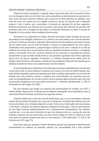 153
Alexandre Aksakof - Animismo e Espiritismo
“Depois de termos preparado a segunda chapa, esperamos pela volta da aparição. Dessa
vez ela conseguiu olhar-nos de frente: seu rosto assemelhava-se perfeitamente ao que descrevi
mais acima. Ela fazia esforços evidentes para conservar-se firme defronte do aparelho, mas,
como da outra vez, acabou por ser coagida a desviar-se da luz, de maneira que a fotografia
número 3 não é melhor que a precedente. A duração da exposição foi de doze segundos.
Pedimos ao fantasma que voltasse uma vez ainda e que ficasse bem defronte do aparelho. Ele
prometeu, mas com a condição de que todos os assistentes fechassem os olhos, à exceção do
fotógrafo e de seu auxiliar. Essas condições foram aceitas.
“Procedeu-se ao preparativo da chapa; durante esse tempo, fomos avisados de que uma
das médiuns seria obrigada a deslocar-se e a sentar-se em uma cadeira, com o fim de sustentar
as forças do fantasma durante a exposição. Efetivamente uma das médiuns, que estava envolta
em um manto preto, saiu de trás do biombo e colocou-se maquinalmente em uma cadeira.
Terminados esses preparativos, a pequena figura mostrou-se de novo e colocou-se ao lado da
médium. De acordo com a sua promessa, todos os assistentes fecharam os olhos, e a fotografia
número 4 foi tirada. Vê-se ali o contorno indeciso de um rosto que se assemelha de maneira
incontestável ao que eu tinha notado desde as suas primeiras aparições. Essa última exposição
durou cerca de catorze segundos. O fantasma e a médium desapareceram ambos atrás do
biombo. Eram 10 horas e 25 minutos. A perda de força mediúnica tinha sido tão grande que os
médiuns só puderam voltar a seu estado normal uma hora depois.
A autenticidade desses fenômenos foi confirmada de maneira indubitável por um fato que
se deu mais tarde. As duas médiuns se achavam em Londres, em caso do Senhor Hudson, que
tinha obtido fotografias espíritas freqüentemente. Elas se tinham apresentado ali, no intuito de
mandar tirar seus próprios retratos e também, mas eventualmente, das aparições que por
acaso as acompanhassem. Em um dos retratos nota-se pequena figura feminina, cujo rosto tem
pronunciado semelhança com o que acabo de descrever.” (“Medium and Daybreak”, n. 289, 15
de Outubro de 1875, págs. 657-658.)
Em uma memória que dirigiu ao Congresso dos Espiritualistas de Londres, em 1877, o
Senhor Barkas, depois de ter verificado que as médiuns empregadas nessa experiência eram as
senhoritas Wood e Fairlamb, concluíram nos seguintes termos:
“Poderão objetar-me, e não sem visos de fundamento, que, no caso precedente, nenhuma
medida de precaução foi tomada, isto é, que não se mudaram os vestidos das médiuns, que não
foram amarradas, nem revistadas depois da sessão. Todas essas observações são muito justas,
e entretanto, a despeito da ausência daquelas medidas de fiscalização, o fato do aparecimento
de uma figura humana indubitavelmente viva e absolutamente dessemelhante das médiuns
constitui por si só uma prova suficiente de que esse fantasma não era a pessoa de uma das
médiuns, enquanto que, de outro lado, seu rosto móvel, dotado de todos os indícios da vida
real, atesta de maneira evidente que não era uma máscara.” (“The Spiritualist”, n° 234, 13 de
Fevereiro de 1877, pág. 77.)
Farei notar aqui que, segundo o Senhor Hartmann, quando uma aparição é absolutamente
dessemelhante do médium, em tamanho, aspecto, cor, nacionalidade, não é mais possível
 