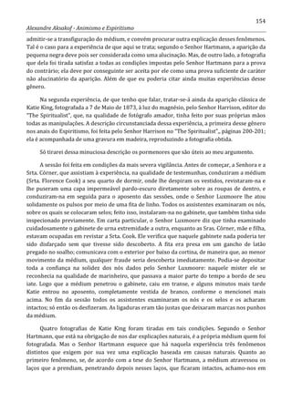 154
Alexandre Aksakof - Animismo e Espiritismo
admitir-se a transfiguração do médium, e convém procurar outra explicação desses fenômenos.
Tal é o caso para a experiência de que aqui se trata; segundo o Senhor Hartmann, a aparição da
pequena negra deve pois ser considerada como uma alucinação. Mas, de outro lado, a fotografia
que dela foi tirada satisfaz a todas as condições impostas pelo Senhor Hartmann para a prova
do contrário; ela deve por conseguinte ser aceita por ele como uma prova suficiente de caráter
não alucinatório da aparição. Além de que eu poderia citar ainda muitas experiências desse
gênero.
Na segunda experiência, de que tenho que falar, tratar-se-á ainda da aparição clássica de
Katie King, fotografada a 7 de Maio de 1873, à luz do magnésio, pelo Senhor Harrison, editor do
“The Spiritualist”, que, na qualidade de fotógrafo amador, tinha feito por suas próprias mãos
todas as manipulações. A descrição circunstanciada dessa experiência, a primeira desse gênero
nos anais do Espiritismo, foi feita pelo Senhor Harrison no “The Spiritualist”,, páginas 200-201;
ela é acompanhada de uma gravura em madeira, reproduzindo a fotografia obtida.
Só tirarei dessa minuciosa descrição os pormenores que são úteis ao meu argumento.
A sessão foi feita em condições da mais severa vigilância. Antes de começar, a Senhora e a
Srta. Córner, que assistiam à experiência, na qualidade de testemunhas, conduziram a médium
(Srta. Florence Cook) a seu quarto de dormir, onde lhe despiram os vestidos, revistaram-na e
lhe puseram uma capa impermeável pardo-escuro diretamente sobre as roupas de dentro, e
conduziram-na em seguida para o aposento das sessões, onde o Senhor Luxmoore lhe atou
solidamente os pulsos por meio de uma fita de linho. Todos os assistentes examinaram os nós,
sobre os quais se colocaram selos; feito isso, instalaram-na no gabinete, que também tinha sido
inspecionado previamente. Em carta particular, o Senhor Luxmoore diz que tinha examinado
cuidadosamente o gabinete de urna extremidade a outra, enquanto as Sras. Córner, mãe e filha,
estavam ocupadas em revistar a Srta. Cook. Ele verifica que naquele gabinete nada poderia ter
sido disfarçado sem que tivesse sido descoberto. A fita era presa em um gancho de latão
pregado no soalho; comunicava com o exterior por baixo da cortina, de maneira que, ao menor
movimento da médium, qualquer fraude seria descoberta imediatamente. Podia-se depositar
toda a confiança na solidez dos nós dados pelo Senhor Luxmoore: naquele mister ele se
reconhecia na qualidade de marinheiro, que passava a maior parte do tempo a bordo de seu
iate. Logo que a médium penetrou o gabinete, caiu em transe, e alguns minutos mais tarde
Katie entrou no aposento, completamente vestida de branco, conforme o mencionei mais
acima. No fim da sessão todos os assistentes examinaram os nós e os selos e os acharam
intactos; só então os desfizeram. As ligaduras eram tão justas que deixaram marcas nos punhos
da médium.
Quatro fotografias de Katie King foram tiradas em tais condições. Segundo o Senhor
Hartmann, que está na obrigação de nos dar explicações naturais, é a própria médium quem foi
fotografada. Mas o Senhor Hartmann esquece que há naquela experiência três fenômenos
distintos que exigem por sua vez uma explicação baseada em causas naturais. Quanto ao
primeiro fenômeno, se, de acordo com a tese do Senhor Hartmann, a médium atravessou os
laços que a prendiam, penetrando depois nesses laços, que ficaram intactos, achamo-nos em
 
