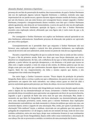 155
Alexandre Aksakof - Animismo e Espiritismo
presença de um fato de penetração da matéria, fato transcendente, do qual o Senhor Hartmann
não nos dá explicação alguma natural. Segundo fenômeno: a médium, vestindo uma capa
impermeável de cor pardo-escura, aparece durante alguns minutos vestida de branco, coberta
por um véu branco, com um cinto branco; por conseguinte houve, sempre segundo o Senhor
Hartmann, transporte e desaparecimento desses vestidos; esse fato que o Senhor Hartmann
admite igualmente, não deixa de ser transcendente, e acerca do qual ele não nos dá explicação
alguma natural. Terceiro fenômeno: aparição da figura; a esse fato o Senhor Hartmann
encontra uma explicação natural, afirmando que essa figura não é outra mais do que a da
própria médium.
Por conseguinte o Senhor Hartmann nos explica um fenômeno natural apoiando-se em
dois fenômenos sobrenaturais. Semelhante processo de discussão não poderia ser aprovado
por uma crítica qualquer.
Conseqüentemente me é permitido dizer que enquanto o Senhor Hartmann não nos
fornecer uma explicação simples e natural dos dois primeiros fenômenos, sua explicação
natural do terceiro não será admissível, ainda mesmo no ponto de vista de sua argumentação.
Durante a experiência fotográfica de que se acaba de tratar, deu-se ainda um fato curioso:
“lá para o fim da primeira sessão, Katie nos disse que suas forças diminuíam, que ela ia
dissolver-se completamente. De fato, sob a influência da luz que se tinha deixado penetrar no
gabinete, a parte inferior da aparição desapareceu, e ela diminuiu a tal ponto que tocava no
chão com a região occipital; o resto do corpo já não existia. As últimas palavras que ela nos
dirigiu eram para nos pedir que cantássemos durante alguns minutos, sem deixar os nossos
lugares. Katie fez seu reaparecimento; ela tinha o mesmo aspecto que dantes, e nós
conseguimos tirar ainda uma fotografia.”
Em outro lugar, o Senhor Luxmoore escreve: “Pouco depois da produção da primeira
fotografia, Katie abriu a cortina e pediu-nos que a olhássemos; ela parecia não ter mais corpo;
apresentava um aspecto dos mais estranhos: sua cabeça estava quase ao nível do chão e
parecia sustentada apenas pelo pescoço; por baixo da cabeça, via-se sua vestimenta branca.
Se a figura de Katie não tivesse sido fotografada por muitas vezes durante aquela sessão,
antes e depois de sua desmaterialização ad visum, certamente o Senhor Hartmann se teria
prevalecido dessa circunstância para apresentar um argumento em favor de sua teoria favorita,
segundo a qual a aparição de Katie não seria mais do que uma alucinação. Mas, desde o
momento em que Katie foi fotografada, não havia alucinação; sua desmaterialização apenas
seria uma alucinação provisória; assim, temos para o mesmo fenômeno duas explicações
absolutamente contraditórias: em dado momento é a forma da médium que entra em cena; um
momento depois, somos o joguete de uma alucinação. Mas, então, por quem é produzida essa
alucinação? Pela médium? Assim, a médium, encerrada em um gabinete que tem apenas 37
polegadas de comprimento e 21 de largura, muda em um instante de trajo, veste de novo seus
vestidos ordinários, entra em seus laços, despe suas vestimentas brancas (e suas vestimentas
são reais, pois que foram fotografadas), depois exibe sobre essas vestimentas a alucinação de
sua cabeça. Em vão se procuraria o sentido e os motivos de uma encenação tão bizarra.
 