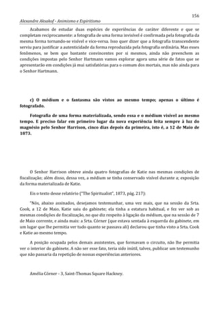 156
Alexandre Aksakof - Animismo e Espiritismo
Acabamos de estudar duas espécies de experiências de caráter diferente e que se
completam reciprocamente: a fotografia de uma forma invisível é confirmada pela fotografia da
mesma forma tornando-se visível e vice-versa. Isso quer dizer que a fotografia transcendente
serviu para justificar a autenticidade da forma reproduzida pela fotografia ordinária. Mas esses
fenômenos, se bem que bastante convincentes por si mesmos, ainda não preenchem as
condições impostas pelo Senhor Hartmann vamos explorar agora uma série de fatos que se
apresentarão em condições já mui satisfatórias para o comum dos mortais, mas não ainda para
o Senhor Hartmann.
c) O médium e o fantasma são vistos ao mesmo tempo; apenas o último é
fotografado.
Fotografia de uma forma materializada, sendo essa e o médium visível ao mesmo
tempo. E preciso falar em primeiro lugar da nova experiência feita sempre à luz do
magnésio pelo Senhor Harrison, cinco dias depois da primeira, isto é, a 12 de Maio de
1873.
O Senhor Harrison obteve ainda quatro fotografias de Katie nas mesmas condições de
fiscalização; além disso, dessa vez, a médium se tinha conservado visível durante a; exposição
da forma materializada de Katie.
Eis o texto desse relatório (“The Spiritualist”, 1873, pág. 217):
“Nós, abaixo assinados, desejamos testemunhar, uma vez mais, que na sessão da Srta.
Cook, a 12 de Maio, Katie saiu do gabinete; ela tinha a estatura habitual, e fez ver sob as
mesmas condições de fiscalização, no que diz respeito à ligação da médium, que na sessão de 7
de Maio corrente, e ainda mais: a Srta. Córner (que estava sentada à esquerda do gabinete, em
um lugar que lhe permitia ver tudo quanto se passava ali) declarou que tinha visto a Srta. Cook
e Katie ao mesmo tempo.
A posição ocupada pelos demais assistentes, que formavam o circuito, não lhe permitia
ver o interior do gabinete. A não ser esse fato, teria sido inútil, talvez, publicar um testemunho
que não passaria da repetição de nossas experiências anteriores.
Amélia Córner - 3, Saint-Thomas Square Hackney.
 