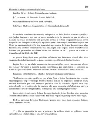 157
Alexandre Aksakof - Animismo e Espiritismo
Carolina Córner - 3, Saint-Thomas, Square, Hackney.
J. C. Luxmoore - 16, Gloucester Square, Hyde Park.
William H. Harrison - Chaucer Road, Herne Hill.
G. R. Tapp - 18, Queen Margaret's Gro ve, Mildmay Park, London, N.
Na verdade, semelhante testemunho teria podido ser dado desde a primeira experiência
pelo Senhor Luxmoore, pois que ele estava sentado perto do gabinete no qual se achava a
médium, e porque, no momento em que Katie, abrindo a cortina, se apresentou para serem
fotografada ele teria podido olhar para o gabinete e ver a médium (do mesmo modo que a Srta.
Córner no caso precedente). Foi só a sinceridade escrupulosa do Senhor Luxmoore que pôde
determiná-lo a não fazer imediatamente essa declaração, como se pode inferir de um trecho do
discurso que pronunciou em Gower Street, em outubro de 1873, quando se tratava da
fotografia espírita. (Ibid., pág. 361.)
As provas fotográficas mais positivas, referentes aos fenômenos classificados nesta
categoria, são, indubitavelmente, as que devemos às experiências do Senhor Crookes.
Depois de as ter estudado atentamente, fica-se estupefato com a desenvoltura. afetada
pelo Senhor Hartmann a respeito dessas experiências, que estabelecem o fenômeno da
materialização de maneira a não deixar subsistir a mínima dúvida acerca de sua realidade.
Eis em que estranhos termos o Senhor Hartmann fala dessas experiências:
“Infelizmente, nessas experiências com a Srta. Cook, o Senhor Crookes não deu prova da
circunspeção que se poderia exigir de um homem de ciência: ele julgava que a médium estava
bastante fiscalizada por uma corrente galvânica; não fez distinção alguma entre uma
materialização e a transfiguração da médium; não levou em conta a influência que exerce a
transmissão de uma alucinação sobre a formação de uma transfiguração ilusória.”
Como não terei mais ensejo de falar das experiências do Senhor Crookes, sobre as quais o
Senhor Hartmann tenta lançar o descrédito, direi a seu respeito algumas palavras neste lugar.
Da frase agressiva do Senhor Hartmann é preciso reter estas duas acusações dirigidas
contra o Senhor Crookes:
1° - Ele se persuadiu de que a presença da médium Cook no gabinete estava
suficientemente estabelecida por uma corrente galvânica;
 