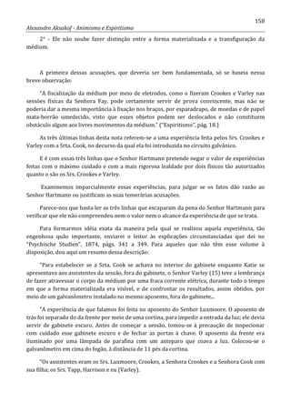 158
Alexandre Aksakof - Animismo e Espiritismo
2° - Ele não soube fazer distinção entre a forma materializada e a transfiguração da
médium.
A primeira dessas acusações, que deveria ser bem fundamentada, só se baseia nessa
breve observação:
“A fiscalização da médium por meio de eletrodos, como o fizeram Crookes e Varley nas
sessões físicas da Senhora Fay, pode certamente servir de prova convincente, mas não se
poderia dar a mesma importância à fixação nos braços, por esparadrapo, de moedas e de papel
mata-borrão umedecido, visto que esses objetos podem ser deslocados e não constituem
obstáculo algum aos livres movimentos da médium.” (“Espiritismo”, pág. 18.)
As três últimas linhas desta nota referem-se a uma experiência feita pelos Srs. Crookes e
Varley com a Srta. Cook, no decurso da qual ela foi introduzida no circuito galvânico.
E é com essas três linhas que o Senhor Hartmann pretende negar o valor de experiências
feitas com o máximo cuidado e com a mais rigorosa lealdade por dois físicos tão autorizados
quanto o são os Srs. Crookes e Varley.
Examinemos imparcialmente essas experiências, para julgar se os fatos dão razão ao
Senhor Hartmann ou justificam as suas temerárias acusações.
Parece-nos que basta ler as três linhas que escaparam da pena do Senhor Hartmann para
verificar que ele não compreendeu nem o valor nem o alcance da experiência de que se trata.
Para formarmos idéia exata da maneira pela qual se realizou aquela experiência, tão
engenhosa quão importante, enviarei o leitor às explicações circunstanciadas que dei no
“Psychische Studien”, 1874, págs. 341 a 349. Para aqueles que não têm esse volume à
disposição, dou aqui um resumo dessa descrição:
“Para estabelecer se a Srta. Cook se achava no interior do gabinete enquanto Katie se
apresentava aos assistentes da sessão, fora do gabinete, o Senhor Varley (15) teve a lembrança
de fazer atravessar o corpo da médium por uma fraca corrente elétrica, durante todo o tempo
em que a forma materializada era visível, e de confrontar os resultados, assim obtidos, por
meio de um galvanômetro instalado no mesmo aposento, fora do gabinete...
“A experiência de que falamos foi feita no aposento do Senhor Luxmoore. O aposento de
trás foi separado do da frente por meio de uma cortina, para impedir a entrada da luz; ele devia
servir de gabinete escuro. Antes de começar a sessão, tomou-se à precaução de inspecionar
com cuidado esse gabinete escuro e de fechar as portas à chave. O aposento da frente era
iluminado por uma lâmpada de parafina com um anteparo que coava a luz. Colocou-se o
galvanômetro em cima do fogão, à distância de 11 pés da cortina.
“Os assistentes eram os Srs. Luxmoore, Crookes, a Senhora Crookes e a Senhora Cook com
sua filha; os Srs. Tapp, Harrison e eu (Varley).
 