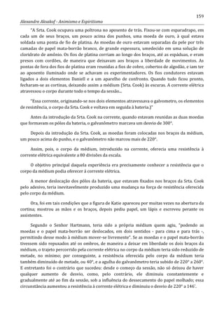 159
Alexandre Aksakof - Animismo e Espiritismo
“A Srta. Cook ocupava uma poltrona no aposento de trás. Fixou-se com esparadrapo, em
cada um de seus braços, um pouco acima dos punhos, uma moeda de ouro, à qual estava
soldada uma ponta de fio de platina. As moedas de ouro estavam separadas da pele por três
camadas de papel mata-borrão branco, de grande espessura, umedecido em uma solução de
cloridrato de amônio. Os fios de platina corriam ao longo dos braços, até as espáduas, e eram
presos com cordões, de maneira que deixavam aos braços a liberdade de movimentos. As
pontas de fora dos fios de platina eram reunidas a fios de cobre, cobertos de algodão, e iam ter
ao aposento iluminado onde se achavam os experimentadores. Os fios condutores estavam
ligados a dois elementos Daniell e a um aparelho de confronto. Quando tudo ficou pronto,
fecharam-se as cortinas, deixando assim a médium (Srta. Cook) às escuras. A corrente elétrica
atravessou o corpo durante todo o tempo da sessão...
“Essa corrente, originando-se nos dois elementos atravessava o galvometro, os elementos
de resistência, o corpo da Srta. Cook e voltava em seguida à bateria.)”
Antes da introdução da Srta. Cook na corrente, quando estavam reunidas as duas moedas
que formavam os pólos da bateria, o galvanômetro marcava um desvio de 300°.
Depois da introdução da Srta. Cook, as moedas foram colocadas nos braços da médium,
um pouco acima do punho, e o galvanômetro não marcou mais de 220°.
Assim, pois, o corpo da médium, introduzido na corrente, oferecia uma resistência à
corrente elétrica equivalente a 80 divisões da escala.
O objetivo principal daquela experiência era precisamente conhecer a resistência que o
corpo da médium podia oferecer á corrente elétrica.
A menor deslocação dos pólos da bateria, que estavam fixados nos braços da Srta. Cook
pelo adesivo, teria inevitavelmente produzido uma mudança na força de resistência oferecida
pelo corpo da médium.
Ora, foi em tais condições que a figura de Katie apareceu por muitas vezes na abertura da
cortina; mostrou as mãos e os braços, depois pediu papel, um lápis e escreveu perante os
assistentes.
Segundo o Senhor Hartmann, teria sido a própria médium quem agiu, “podendo as
moedas e o papel mata-borrão ser deslocados, em dois sentidos - para cima e para trás -,
permitindo desse modo à médium mover-se livremente”. Se as moedas e o papel mata-borrão
tivessem sido repuxados até os ombros, de maneira a deixar em liberdade os dois braços da
médium, o trajeto percorrido pela corrente elétrica no corpo da médium teria sido reduzido de
metade, no mínimo; por conseguinte, a resistência oferecida pelo corpo da médium teria
também diminuído de metade, ou 40°, e a agulha do galvanômetro teria subido de 220° a 260°.
E entretanto foi o contrário que sucedeu: desde o começo da sessão, não só deixou de haver
qualquer aumento de desvio, como, pelo contrário, ele diminuiu constantemente e
gradualmente até ao fim da sessão, sob a influência do dessecamento do papel molhado; essa
circunstância aumentou a resistência à corrente elétrica e diminuiu o desvio de 220° a 146'.
 