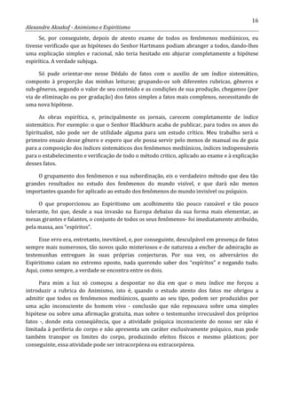 16
Alexandre Aksakof - Animismo e Espiritismo
Se, por conseguinte, depois de atento exame de todos os fenômenos mediúnicos, eu
tivesse verificado que as hipóteses do Senhor Hartmann podiam abranger a todos, dando-lhes
uma explicação simples e racional, não teria hesitado em abjurar completamente a hipótese
espirítica. A verdade subjuga.
Só pude orientar-me nesse Dédalo de fatos com o auxilio de um índice sistemático,
composto à proporção das minhas leituras; grupando-os sob diferentes rubricas, gêneros e
sub-gêneros, segundo o valor de seu conteúdo e as condições de sua produção, chegamos (por
via de eliminação ou por gradação) dos fatos simples a fatos mais complexos, necessitando de
uma nova hipótese.
As obras espirítica, e, principalmente os jornais, carecem completamente de índice
sistemático. Por exemplo: o que o Senhor Blackburn acaba de publicar, para todos os anos do
Spiritualist, não pode ser de utilidade alguma para um estudo crítico. Meu trabalho será o
primeiro ensaio desse gênero e espero que ele possa servir pelo menos de manual ou de guia
para a composição dos índices sistemáticos dos fenômenos mediúnicos, índices indispensáveis
para o estabelecimento e verificação de todo o método critico, aplicado ao exame e à explicação
desses fatos.
O grupamento dos fenômenos e sua subordinação, eis o verdadeiro método que deu tão
grandes resultados no estudo dos fenômenos do mundo visível, e que dará não menos
importantes quando for aplicado ao estudo dos fenômenos do mundo invisível ou psíquico.
O que proporcionou ao Espiritismo um acolhimento tão pouco razoável e tão pouco
tolerante, foi que, desde a sua invasão na Europa debaixo da sua forma mais elementar, as
mesas girantes e falantes, o conjunto de todos os seus fenômenos- foi imediatamente atribuído,
pela massa, aos “espíritos”.
Esse erro era, entretanto, inevitável, e, por conseguinte, desculpável em presença de fatos
sempre mais numerosos, tão novos quão misteriosos e de natureza a encher de admiração as
testemunhas entregues às suas próprias conjecturas. Por sua vez, os adversários do
Espiritismo caíam no extremo oposto, nada querendo saber dos “espíritos” e negando tudo.
Aqui, como sempre, a verdade se encontra entre os dois.
Para mim a luz só começou a despontar no dia em que o meu índice me forçou a
introduzir a rubrica do Animismo, isto é, quando o estudo atento dos fatos me obrigou a
admitir que todos os fenômenos mediúnicos, quanto ao seu tipo, podem ser produzidos por
uma ação inconsciente do homem vivo - conclusão que não repousava sobre uma simples
hipótese ou sobre uma afirmação gratuita, mas sobre o testemunho irrecusável dos próprios
fatos -, donde esta conseqüência, que a atividade psíquica inconsciente do nosso ser não é
limitada à periferia do corpo e não apresenta um caráter exclusivamente psíquico, mas pode
também transpor os limites do corpo, produzindo efeitos físicos e mesmo plásticos; por
conseguinte, essa atividade pode ser intracorpórea ou extracorpórea.
 