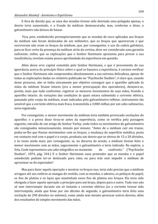 160
Alexandre Aksakof - Animismo e Espiritismo
E fora de dúvida que, se uma das moedas tivesse sido desviada uma polegada apenas, o
desvio teria aumentado, e a fraude da médium desmascarada; mas, conforme o disse, o
galvanômetro não deixou de baixar.
Fica, pois, estabelecido peremptoriamente que as moedas de ouro aplicadas aos braços
da médium não foram deslocadas de um milímetro, que os braços que apareceram e que
escreveram não eram os braços da médium, que, por conseguinte, o uso da cadeia galvânica,
para se ficar certo da presença da médium atrás da cortina, deve ser considerado uma garantia
suficiente; enfim, que as explicações que o Senhor Hartmann apresenta para provar a sua
insuficiência, revelam exame pouco aprofundado da experiência em questão.
Além desse erro capital cometido pelo Senhor Hartmann, e que é proveniente de sua
ignorância acerca do princípio físico sobre o qual se baseava a experiência, é curioso verificar
que o Senhor Hartmann não compreendeu absolutamente a sua extrema delicadeza, apesar de
todas as explicações dadas no relatório publicado no “Psychische Studien”; é claro que, usando
desse processo, não se tinha unicamente por objetivo conseguir que o aparelho aplicado às
mãos da médium ficasse intacto (era a menor preocupação dos operadores), desejava-se,
porém, mais que tudo confrontar, registrar os menores movimentos de suas mãos, ficando o
aparelho intacto. As variações das condições às quais estava submetida a corrente elétrica,
passando pelo corpo da médium, eram indicadas pelo galvanômetro-refletor, instrumento tão
sensível que a corrente elétrica mais fraca, transmitida a 3.000 milhas por um cabo submarino,
seria registrada.
Por conseguinte, o menor movimento da médium teria também provocado oscilações do
aparelho; e a prova disso tirou-se antes da experiência, como se verifica pela passagem
seguinte, extraída de um artigo do Senhor Varley, onde todos os movimentos do galvanômetro
são consignados minuciosamente, minuto por minuto: “Antes de a médium cair em transe,
pediu-se-lhe que fizesse movimentos com os braços; a mudança da superfície metálica, posta
em contacto real com o papel e o corpo, produziu um desvio que se elevou de 15 a 20 divisões,
e às vezes ainda mais; por conseguinte, se, no decurso da sessão, a médium tivesse feito o
menor movimento com as mãos, seguramente o galvanômetro o teria indicado. Na espécie, a
Srta. Cook representava um cabo telegráfico no momento do confronto.” (“Psychische
Studien”, 1874, pág. 344.) E o Senhor Hartmann ousa pretender que as moedas e o papel
umedecido podiam ter-se deslocado para cima ou para trás sem impedir a médium de
aproximar-se do espectador!
Mas para fazer aquela operação e mostrar os braços nus, teria sido preciso que a médium
arregace até aos ombros as mangas do vestido, com as moedas, o adesivo, os pedaços de papel,
os fios de platina e os laços que mantinham esses fios de platina nos braços. Ela teria sido
obrigada a fazer aquela operação a princípio para um braço, depois para o outro. Tudo isso não
só sem interromper durante um só instante a corrente elétrica (se a corrente tivesse sido
interrompida, ainda que fosse por um décimo de segundo, o galvanômetro teria feito uma
oscilação de 290 divisões no mínimo), como ainda sem mesmo provocar outros desvios, além
dos resultantes do simples movimento das mãos.
 