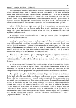 161
Alexandre Aksakof - Animismo e Espiritismo
Mas não é tudo. A aceitar-se a explicação do Senhor Hartmann, a médium, antes do fim da
sessão, teria posto em seu lugar as mangas do vestido, conservando os aparelhos nos braços.
Vimos entretanto que às 7 horas e 45 minutos Katie repetia ainda a experiência da escrita,
conservando o braço inteiramente fora da cortina; às 7 horas e 48 minutos, Katie apertou a
mão do Senhor Varley e a sessão terminou. Durante esses três minutos o galvanômetro só
registrou oscilações insignificantes, compreendidas entre 140° e 1501. Por conseguinte era
impossível a médium fazer?s movimentos necessários para restabelecer o status quo ante.
Além Senhor Hartmann esqueceu-se, que Katie nunca aparecia sem uma roupagem
branca que ia da cabeça aos pés. Naquela sessão, Katie levantou a cortina e mostrou-se por
muitas vezes em seu trajo habitual. Segundo o Senhor Hartmann, isso prova simplesmente que
a médium mudara de roupa.
E tudo aquilo se teria feito apesar dos fios de cobre que estavam ligados aos de platina e
iam ter ao aposento iluminado.
As objeções que acabo de enumerar, estabelecem que o Senhor Hartmann só estudou mui
superficialmente a bela experiência que se oferecia a seu exame. Mas tudo isso é tão claro, tão
patente, tão preciso, que toda a discussão se torna supérflua, desde que o princípio físico sobre
o qual se baseava a experiência (a apreciação da soma de resistência oferecida pelo corpo da
médium à corrente elétrica) fique bem compreendido, e se levar em conta o fato de nunca ter
diminuído a cifra que representava aquela força de resistência.
Mas ainda há outro fenômeno que se refere àquela categoria de experiências do Senhor
Crookes, e a exposição de tal fato agravará a responsabilidade na qual incorreu o Senhor
Hartmann emitindo com tanta leviandade seu juízo sobre o método aplicado pelo Senhor
Crookes.
A experiência de que acabamos de falar foi repetida pelo Senhor Crookes sozinho, e, dessa
vez, a médium foi introduzida na corrente e Katie King saiu inteiramente de trás da cortina. Eis
a passagem do “Psychische Studien” que se refere àquele incidente, que o Senhor Hartmann
teria podido ler na mesma página onde começa a narração da experiência do Senhor Varley:
Na segunda sessão, foi o Senhor Crookes quem dirigiu a experiência, na ausência do
Senhor Varley. Ele obteve resultados semelhantes, tendo tomado em todo o caso a precaução
de não deixar aos fios de cobre senão a extensão precisa para permitir à médium mostrar-se na
abertura da cortina, no caso em que ela se deslocasse. Entretanto Katie caminhou cerca de 6 a 8
pés fora da cortina; ela não era retida por fio algum, e a observação do galvanômetro não fez
verificar nada de anormal em momento algum. Além disso Katie, a instâncias do Senhor
Crookes, mergulhou as mãos em um recipiente que continha iodeto de potássio, sem que
resultasse por isso a mínima oscilação da agulha do galvanômetro. Se os fios condutores
estivessem em comunicação com a sua pessoa, a corrente se teria dirigido pelo caminho mais
curto que lhe oferecia assim o líquido, o que teria ocasionado um desvio maior da agulha.”
(“Psychische Studien”, 1874, pág. 342.)
 