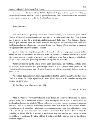 162
Alexandre Aksakof - Animismo e Espiritismo
O Senhor Harrison, editor do “The Spiritualist”, que assistiu àquela experiência, e
que publicou em seu jornal o relatório que acabamos de citar, mandou inserir no Médium a
notícia seguinte, com a aprovação dos Srs. Crookes e Varley:
Senhor Diretor:
Por causa de minha presença em muitas sessões recentes, no decurso das quais os Srs.
Crookes e Varley dirigiram uma corrente elétrica fraca através do corpo da Srta. Cook, durante
todo o tempo em que ela se achava no gabinete, quando Katie estava fora daquele, algumas
pessoas que tomavam parte na sessão instaram para que eu lhe comunicasse os resultados
obtidos naquelas experiências, na esperança de que essa cláusula dê em resultado proteger de
acusações injustas uma médium leal e sincera.
Quando Katie saiu do gabinete, nenhum fio metálico aderia à sua pessoa; durante todo o
tempo em que se conservou no aposento, fora do gabinete, a corrente elétrica não sofreu
interrupção alguma, como teria sucedido inevitavelmente se os fios se tivessem soltado dos
braços da Srta. Cook, sem que suas pontas fossem repostas em contacto.
Admitindo mesmo que tal fato se tivesse dado, a diminuição da resistência se, teria posto
em evidência imediatamente pela agulha do galvanômetro. Nas experiências de que se trata, foi
evidentemente demonstrado que a Srta. Cook estava no gabinete enquanto Katie se mostrava
fora daquele.
As sessões efetuaram-se: umas no aposento do Senhor Luxmoore, outras no do Senhor
Crookes. Antes de lhe dirigir a presente, fiz a sua leitura perante os Srs. Crookes e Varley, que
deram a sua aprovação.
11, Ave Maria lane, 17 de Março de 1874.
William H. Harrison.
Aliás, o artigo do “Psychische Studien” devia bastar ao Senhor Hartmann se ele tivesse
querido lê-lo com a necessária atenção. Como conseguirá ele provar “a insuficiência da
fiscalização pela corrente galvânica”? Para onde, pois, as moedas e o papel umedecido puderam
“deslizar”? Sem se ter dado ao trabalho de estudar a fundo e de procurar compreender as belas
experiências dos Srs. Crookes e Varley, ele se apressa em tratar esses dois sábios físicos como
se fossem crianças que considerassem a Ciência uma brincadeira. Para destruir o valor das
experiências desses, ele dá as primeiras explicações que lhe passam pela mente. O que é
permitido ao cronista que diverte o público, à custa da verdade, não fica bem no filósofo que
pretende respeitá-la.
 