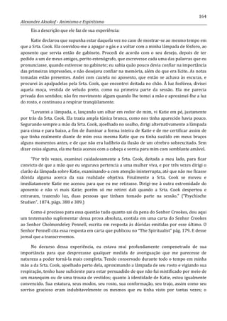 164
Alexandre Aksakof - Animismo e Espiritismo
Eis a descrição que ele faz de sua experiência:
Katie declarou que supunha estar daquela vez no caso de mostrar-se ao mesmo tempo em
que a Srta. Cook. Ela convidou-me a apagar o gás e a voltar com a minha lâmpada de fósforo, ao
aposento que servia então de gabinete. Procedi de acordo com o seu desejo, depois de ter
pedido a um de meus amigos, perito estenógrafo, que escrevesse cada uma das palavras que eu
pronunciasse, quando estivesse no gabinete; eu sabia quão pouco devia confiar na importância
das primeiras impressões, e não desejava confiar na memória, além do que era lícito. As notas
tomadas estão presentes. Andei com cautela no aposento, que então se achava às escuras, e
procurei às apalpadelas pela Srta. Cook, que encontrei deitada no chão. Ã luz fosfórea, divisei
aquela moça, vestida de veludo preto, como na primeira parte da sessão. Ela me parecia
privada dos sentidos; não fez movimento algum quando lhe tomei a mão e aproximei-lhe a luz
do rosto, e continuou a respirar tranqüilamente.
“Levantei a lâmpada, e, lançando um olhar em redor de mim, vi Katie em pé, justamente
por trás da Srta. Cook. Ela trazia ampla túnica branca, como nos tinha aparecido havia pouco.
Segurando sempre a mão da Srta. Cook, ajoelhado no soalho, dirigi alternativamente a lâmpada
para cima e para baixo, a fim de iluminar a forma inteira de Katie e de me certificar assim de
que tinha realmente diante de mim essa mesma Katie que eu tinha sustido em meus braços
alguns momentos antes, e de que não era ludíbrio da ilusão de um cérebro sobrexcitado. Sem
dizer coisa alguma, ela me fazia acenos com a cabeça e sorria para mim com semblante amável.
“Por três vezes, examinei cuidadosamente a Srta. Cook, deitada a meu lado, para ficar
convicto de que a mão que eu segurava pertencia a uma mulher viva, e por três vezes dirigi o
clarão da lâmpada sobre Katie, examinando-a com atenção ininterrupta, até que não me ficasse
dúvida alguma acerca da sua realidade objetiva. Finalmente a Srta. Cook se moveu e
imediatamente Katie me acenou para que eu me retirasse. Dirigi-me à outra extremidade do
aposento e não vi mais Katie; porém só me retirei dali quando a Srta. Cook despertou e
entraram, trazendo luz, duas pessoas que tinham tomado parte na sessão.” (“Psychische
Studien”, 1874, págs. 388 e 389.)
Como é precioso para essa questão tudo quanto sai da pena do Senhor Crookes, dou aqui
um testemunho suplementar dessa prova absoluta, contida em uma carta do Senhor Crookes
ao Senhor Cholmondeley Pennell, escrita em resposta às dúvidas emitidas por esse último. O
Senhor Pennell cita essa resposta em carta que publicou no “The Spiritualist” pág. 179. E desse
jornal que a transcrevemos.
No decurso dessa experiência, eu estava mui profundamente compenetrado de sua
importância para que desprezasse qualquer medida de averiguação que me parecesse de
natureza a poder torná-la mais completa. Tendo conservado durante todo o tempo em minha
mão a da Srta. Cook, ajoelhado perto dela, aproximando a lâmpada de seu rosto e vigiando sua
respiração, tenho base suficiente para estar persuadido de que não fui mistificado por meio de
um manequim ou de uma trouxa de vestidos; quanto à identidade de Katie, estou igualmente
convencido. Sua estatura, seus modos, seu rosto, sua conformação, seu trajo, assim como seu
sorriso gracioso eram indubitavelmente os mesmos que eu tinha visto por tantas vezes; o
 