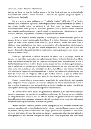 165
Alexandre Aksakof - Animismo e Espiritismo
exterior de Katie me era tão familiar quanto o da Srta. Cook, pois que eu o tinha olhado
freqüentemente durante muitos minutos, à distância de algumas polegadas apenas e
perfeitamente iluminado.
Em seu terceiro artigo publicado no “Psychische Studien” 1875, pág. 19), o Senhor
Crookes dá os pormenores seguintes: “Há muito pouco tempo é que permite Katie que eu faça o
que desejo: tocá-la, entrar no gabinete e sair dele, como me apraz; acompanhei-a
freqüentemente de perto quando ela entrava no gabinete. Então eu a via ao mesmo tempo em
que a médium; porém, as mais das vezes só encontrava a médium, que estava imersa em transe
e deitada no soalho, ao passo que Katie tinha desaparecido subitamente.
É, pois, de evidência perfeita, segundo as observações do Senhor Crookes, que não se
poderia tratar de uma transfiguração da médium. E o Senhor Hartmann nos vem afirmar,
apesar de tudo e com imperturbável seriedade, que o Senhor Crookes não soube fazer a
distinção entre a produção de uma forma independente e a transfiguração da médium, quero
dizer: ele tomou Katie King por uma forma independente, ao passo que tudo aquilo não
passava de uma transfiguração da Srta. Cook. Afirmação bizarra, pois que as duas formas eram
visíveis ao mesmo tempo!
Vê-se que, logicamente, o Senhor Hartmann, de acordo com a sua própria teoria, só
poderia ter recorrido à alucinação para explicar as experiências do Senhor Crookes. Ora, é bom
notar que o Senhor Hartmann, por um raciocínio inexplicável, evita obstinadamente acusar o
Senhor Crookes de ter sido ludíbrio de uma alucinação; ele persiste em afirmar, pelo contrário,
que os fenômenos em questão, que o Senhor Crookes teria tomado por uma materialização, não
eram outra coisa mais do que uma transfiguração da médium. Mas, de uma maneira instintiva,,
adivinham-se facilmente as razões dessa lógica. O Senhor Hartmann sabia perfeitamente que
teria de contar com as fotografias obtidas pelo Senhor Crookes. O que era ontem uma
alucinação poderia tornar-se amanhã uma fotografia, com a qual ele seria obrigado a contar.
Eis-nos reconduzidos ao nosso assunto: a realidade das materializações está provada
pelas fotografias tiradas enquanto a médium e o fantasma são visíveis ao mesmo tempo. Fiel a
seu princípio de encontrar uma prova absoluta, o Senhor Crookes fez muitas experiências
desse gênero. Damos aqui a seu respeito os pormenores essenciais:
“Na última semana antes de seu desaparecimento definitivo, Katie aparecia quase todas
as noites, nas sessões que eu tinha organizado em minha casa a fim de achar-me em condições
de fotografá-la com o auxílio de uma luz artificial. Para tal fim, prepararam-se cinco aparelhos
fotográficos completos, para que a operação não sofresse demora; era eu mesmo, aliás, quem
fazia todas as manipulações com o auxílio de um ajudante.
“Minha biblioteca servia de gabinete escuro. Uma porta de duas bandeiras conduz desse
aposento a um laboratório. Uma das bandeiras foi retirada e substituída por uma cortina, a fim
de permitir a Katie passar mais facilmente. Os amigos que assistiram àquela sessão instalaram-
se nesse laboratório, defronte da cortina; as câmaras escuras eram dispostas por trás deles,
todas preparadas para receber a imagem de Katie, à sua saída do gabinete, bem como tudo
 