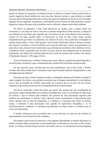166
Alexandre Aksakof - Animismo e Espiritismo
quanto se achasse no aposento, no instante em que se abrisse a cortina. Todas as noites três ou
quatro negativos foram obtidos em cada uma das câmaras escuras, o que perfazia na média
cerca de quinze fotografias diferentes, muitas das quais se inutilizou no ato de serem reveladas,
algumas outras enquanto se graduava a intensidade da luz. Possuo ao todo quarenta e quatro
negativos, muitos dos quais mal sucedidos, outros, sofríveis e alguns muito bem acabados.
Ao entrar no gabinete, a Srta. Cook deitava-se no soalho, com a cabeça sobre um
travesseiro, e caía logo em transe. Durante as sessões fotográficas, Katie envolvia a cabeça de
sua médium em um chalé, para impedir que a luz desse em seu rosto. Muitas vezes levantei a
cortina de um lado, quando Katie se conservava ao lado da Srta. Cook, então sucedia
freqüentemente que todos os assistentes, em número de sete a oito, pudessem contemplar ao
mesmo tempo Katie e a Srta. Cook, graças a uma intensa iluminação elétrica. Nessas ocasiões,
não víamos, é verdade, o rosto da médium, por causa do chalé que o cobria, mas podíamos ver
suas mãos e pés, observar seus movimentos, que denotavam incômodo sob a influência da luz,
e podíamos ouvir os gemidos que ela dava às vezes. Possuo uma fotografia que as apresenta
juntamente, mas Katie está sentada diante da Srta. Cook, de maneira que encobre sua cabeça.
(“Psychische Studien”, 1875, págs. 19-21.)
A prova absoluta que o Senhor Crookes procurava, obteve-a igualmente pela fotografia, e
ela vem assim corroborar a que o testemunho dos sentidos lhe tinha dado anteriormente.
Do que precede, como concluir que em suas experiências, com a Srta. Cook, o Senhor
Crookes não tenha sabido fazer a distinção entre uma formação material independente e uma
transfiguração da médium?
Pois bem que diz o Senhor Hartmann sobre as fotografias obtidas pelo Senhor Crookes? E
muito simples: ele afirma, com perfeita convicção, que a imagem reproduzida é a da médium,
sem se dar ao trabalho de verificar qual podia ser a pessoa que se via por trás da cortina,
enquanto se procedia do lado de fora à fotografia da forma materializada.
Ser-lhe-ia, entretanto, muito fácil dizer que aquilo não passava de uma modalidade da
alucinação: a figura fotografada era a médium transfigurada; a que se via deitada no chão atrás
da cortina, e que se tomava pela médium, não passava de uma alucinação sugerida pela
médium aos assistentes. O método crítico aplicado nessa circunstância se apresentaria pois
assim: quando não se trata de fotografias, e o médium e o fantasma são vistos ao mesmo
tempo, o fantasma é uma alucinação; mas quando há experiência fotográfica, e se vê
simultaneamente o médium e o fantasma reproduzidos na chapa, então é o médium que se
torna uma alucinação.
O Senhor Hartmann teria procedido bem se nos dissesse se sanciona tal método de
argumentação; mas ele nada nos diz a respeito.
Há também outro ponto de natureza a criar algumas dificuldades ao Senhor Hartmann. O
Senhor Crookes define exatamente as dessemelhanças verificadas por ele entre a Srta. Cook e
Katie: “A estatura de Katie King é variável: em minha casa eu a vi excedendo em seis polegadas
 