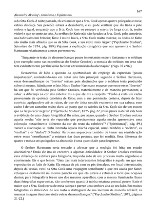 167
Alexandre Aksakof - Animismo e Espiritismo
a da Srta. Cook. A noite passada, ela era maior que a Srta. Cook apenas quatro polegadas e meia;
estava descalça. Seu pescoço estava a descoberto, e eu pude verificar que ela tinha a pele
sedosa e igual, enquanto que a Srta. Cook tem no pescoço a marca de larga cicatriz, muito
visível e que se sente ao tato. As orelhas de Katie não são furadas; a Srta. Cook, pelo contrário,
usa habitualmente brincos; Katie é muito loura, a Srta. Cook muito morena; os dedos de Katie
são muito mais afilados que os da Srta. Cook, e seu rosto mais largo.” (“Psychische Studien”,
Setembro de 1874, pág. 389.) Vejamos a explicação categórica que nos apresenta o Senhor
Hartmann relativamente a esses pormenores.
“Enquanto se trata de dessemelhanças pouco importantes entre o fantasma e o médium
(por exemplo como nas experiências do Senhor Crookes), a entrada do médium em cena não
tem evidentemente por fim senão facilitar a transmissão da alucinação.” (Págs. 95 e 96.)
Deixaremos de lado a questão da oportunidade do emprego da expressão “pouco
importantes”, contentando-nos em notar este fato principal: segundo o Senhor Hartmann,
essas dessemelhanças ou “desvios” seriam pois alucinações que o médium teria produzido
sobre si mesmo. Admitamos o fato. Mas o Senhor Hartmann esquece que entre esses “desvios”
há um que foi verificado pelo Senhor Crookes, materialmente e de maneira permanente, a
saber: a diferença na cor dos cabelos. Eis o que ele diz a respeito: “Tenho à vista um cacho
proveniente da opulenta cabeleira de Katie; com a sua permissão, cortei-a, depois de ficar
convicto, apalpando-o até as raízes, de que ele tinha nascido realmente em sua cabeça; esse
cacho é de um castanho muito claro, ao passo que os cabelos da Srta. Cook são de um escuro
que os faz parecer negros.” (“Psychische Studien”, 1875, pág. 22.) Essa prova material vale bem
a evidência de uma chapa fotográfica! Ou antes, por acaso, quando o Senhor Crookes cortava
aquela mecha “não teria ele reparado que precisamente aquela mecha apresentava uma
coloração notavelmente diferente da cor do resto da cabeleira”? (“Spiritismus)”, pág. 89.)
Talvez a alucinação se tenha limitado àquela mecha especial, como também a “cicatriz”, as
“orelhas” e os “dedos”? O Senhor Hartmann esquece-se também de tomar em consideração
entre essas “semelhanças” a estatura das duas pessoas, que foi medida. Uma diferença de
quatro e meia a seis polegadas na altura não é uma quantidade para desprezar.
O Senhor Hartmann seria tentado a afirmar que a medição foi feita em estado
alucinatório? Então ele iria de encontro a algumas dificuldades: O Senhor Crookes verificou
essa diferença de estatura pela fotografia, lançando mão de um processo muito engenhoso e
convincente. Eis o que lemos: “Uma das mais interessantes fotografias é aquela em que sou
reproduzido ao lado de Katie. Ela estava de pé, com os pés descalços, em local determinado;
depois da sessão, vesti na Srta. Cook uma roupagem semelhante a que era usada por Katie;
coloquei-a exatamente na mesma posição em que ela estava e retomei o local que ocupava
dantes; para fotografá-la fez-se uso dos mesmos aparelhos, com a mesma iluminação. Essas
duas fotografias superpostas, são conformes quanto à minha estatura pessoal, porém Katie é
maior que a Srta. Cook cerca de meia cabeça e parece uma senhora alta ao seu lado. Em muitas
fotografias as dimensões de seu rosto a distinguem de sua médium de maneira notável; as
mesmas imagens denotam ainda outras dessemelhanças.” (“Psychische Studien”, 1875, páginas
21-22.)
 