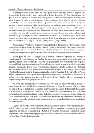 168
Alexandre Aksakof - Animismo e Espiritismo
A metade de uma cabeça basta de sobra para provar que não houve na espécie uma
“transmissão de alucinação”, como o pretende o Senhor Hartmann ( “ Espiritismo)”, pág. 96).
Qual é pois sua opinião a respeito dessa fotografia? Ele não fica embaraçado por tão pouca
coisa: é sempre o próprio médium quem é reproduzido na fotografia. Ele diz textualmente:
“Admitindo para os médiuns a faculdade de penetrar a matéria, é claro que somos coagidos a
recorrer a outros processos além do isolamento do médium, para estabelecer a sua não
identidade com o fantasma... Todas as experiências em que essa não identidade só é baseada no
isolamento deve ser recusado por não fornecerem nenhuma prova convincente; tudo o que é
produzido pela aparição, em tais condições, deve ser considerado como ato realizado pela
médium: se, por exemplo, ela corta uma mecha de cabelos e os distribui pelos assistentes;
passa-se no meio deles, conversa com eles, se deixa fotografar, etc., é sempre a médium.”
(“Psychische Studien”, II, páginas 19-20, 22; “Espiritismo), págs. 88, 89”.)
As citações do “Psychische Studien” feitas pelo Senhor Hartmann se referem, como se vê,
precisamente às experiências do Senhor Crookes, das quais se acaba de falar. Mas trata-se aqui
de um “isolamento dos médiuns”? Aprova da não identidade do médium e do fantasma não se
baseia, nessas experiências, precisamente sobre um principio completamente diferente?
Assim, pois, eis toda a atenção que o Senhor Hartmann aquiesce em prestar às
experiências de materialização do Senhor Crookes, que gozam, com justa razão, entre os
espíritas, da mais alta autoridade. Tínhamo-nos preocupado particularmente com a opinião
que um filósofo, um pensador como o Senhor Hartmann, emitiria acerca de tais investigações;
tínhamos a convicção de que essas experiências decisivas (o circuito galvânico e a fotografia)
seriam especialmente e conscienciosamente examinadas por ele; e, pelo menos, quando vimos
o Senhor Hartmann iniciar a discussão acusando o Senhor Crookes de ter carecido de “senso
crítico”, esperávamos ainda que ele nos expusesse com todas as circunstâncias necessárias as
razões pelas quais declara que as experiências do Senhor Crookes não correspondem às
exigências impostas a um “pesquisador sério”.
Ao revés, não descobrimos, esparsas em seu livro, mais de umas vinte linhas, em que se
vêem afirmações gerais arbitrárias, em contradição com os fatos, de maneira tal que o leitor,
que não se desse ao trabalho de confrontar as afirmações temerárias do Senhor Hartmann com
as afirmativas leais do Senhor Crookes, formaria uma idéia completamente falsa dos meios
empregados por esse último para o estudo de fenômenos, inverossímeis até o mais alto ponto,
e que devem ser tratados com muita circunspeção e prudência, por um homem de ciência que
se respeita, e que sabe que empenha a sua reputação proclamando publicamente a existência
de tais fenômenos.
Quando um filósofo, como o Senhor Hartmann, acusa um físico de primeira ordem, qual o
Senhor Crookes, de não ter mostrado em suas experiências o grau de circunspeção que se pode
esperar de um homem de ciência.(pág. 18), tem o dever, antes de tudo, de demonstrar que ele
próprio deu prova dessa circunspeção cujas condições essenciais são: compreender a fundo o
que se critica e explicá-lo com clareza.
 