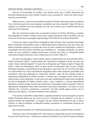 169
Alexandre Aksakof - Animismo e Espiritismo
Vejo-me na necessidade de verificar, com grande pesar, que o Senhor Hartmann não
procedeu lealmente para com o Senhor Crookes e que a acusação de “carecer de senso crítico”
deve-lhe ser devolvida.
Onde procurar a causa de tão estranhas condutas? O Senhor Hartmann acusa os espíritas
“de se deixarem guiar em suas pesquisas unicamente por suas simpatias” (pág. 20). Que os
espíritas se contentem com esta acusação; eles não são os únicos que se deixam fascinar por
interesses de tal natureza.
Mas não terminamos ainda com as asserções errôneas do Senhor Hartmann a respeito
das fotografias do Senhor Crookes, se bem que o Senhor Hartmann tenha a prudência de não
nomeá-lo. E assim que na passagem seguinte (pág. 97) ele fala de novo dessas fotografias.
E certo que todas as experiências fotográficas feitas até hoje sobre aparições percebidas
pelos assistentes testemunham contra a objetividade desses fenômenos, pois que todas elas
deram resultados negativos, à exceção dos casos em chie a médium foi fotografada, e então as
reproduções não têm nitidez suficiente para estabelecer se conseguiu fotografar, ao mesmo
tempo em que a médium, a imagem ilusória que a envolve; por outra, se a fotografia obtida
representa o próprio fantasma, e não a médium que ele reveste. (Pág. 97.)
Em toda essa passagem, muito confusa, apenas compreensível, de que pretende falar o
Senhor Hartmann? Qual é a generalidade das experiências fotográficas feitas até hoje que
teriam “dado resultado negativo”? E quais são as fotografias que “fazem exceção,? Porque não
indica a fonte das informações sobre as quais baseia tal afirmação? Mas, já que o Senhor
Hartmann (segundo os documentos de que dispunha e cuja fonte cita em seu livro) não pôde
ter conhecimento de “outras experiências fotográficas feitas sobre aparições percebidas pela
assistência”, além das publicadas no “Psychische Studien”, onde não são referidas senão as
experiências fotográficas do Senhor Crookes, é evidente que a passagem acima citada não se
refere senão a essas fotografias; e tanto mais certo que, imediatamente depois desse parágrafo
ele fala da fotografia do Senhor Crookes, sobre a qual a médium e a forma materializada
aparecem ao mesmo tempo. De tudo isso resulta que, na passagem citada, as palavras “todas as
experiências fotográficas feitas sobre fantasmas vistos pelos assistentes... em todos os casos
referidos até o presente, conduziram a insucesso” não têm sentido algum preciso, não se
aplicam à coisa alguma: - não houve tentativas sem resultado”.
E do mesmo modo difícil compreender a segunda metade da mesma passagem, na qual o
Senhor Hartmann afirma que nos casos em que o “resultado não foi negativo”, e em que “a
própria médium foi fotografada”, as imagens são por demais indistintas para que se possa
verificar se, além da médium, a fotografia também reproduziu as “vestimentas ilusórias nas
quais estava vestida.
Que é preciso entender por “vestimentas ilusórias nas quais a médium estava vestida”?
Conforme o que se lê nas páginas 90 e 103, é preciso compreender que são as vestimentas
brancas em forma de véus e “as peças de vestidos alucinatórios” por meio dos quais a médium
 