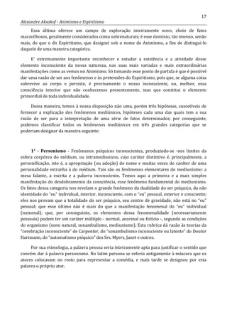17
Alexandre Aksakof - Animismo e Espiritismo
Essa última oferece um campo de exploração inteiramente novo, cheio de fatos
maravilhosos, geralmente considerados como sobrenaturais; é esse domínio, tão imenso, senão
mais, do que o do Espiritismo, que designei sob o nome de Animismo, a fim de distingui-lo
daquele de uma maneira categórica.
E' extremamente importante reconhecer e estudar a existência e a atividade desse
elemento inconsciente da nossa natureza, nas suas mais variadas e mais extraordinárias
manifestações como as vemos no Animismo. Só tomando esse ponto de partida é que é possível
dar uma razão de ser aos fenômenos e às pretensões do Espiritismo, pois que, se alguma coisa
sobrevive ao corpo e persiste, é precisamente o nosso inconsciente, ou, melhor, essa
consciência interior que não conhecemos presentemente, mas que constitui o elemento
primordial de toda individualidade.
Dessa maneira, temos à nossa disposição não uma, porém três hipóteses, suscetíveis de
fornecer a explicação dos fenômenos mediúnicos, hipóteses cada uma das quais tem a sua
razão de ser para a interpretação de uma série de fatos determinados; por conseguinte,
podemos classificar todos os fenômenos mediúnicos em três grandes categorias que se
poderiam designar da maneira seguinte:
1° - Personismo - Fenômenos psíquicos inconscientes, produzindo-se -nos limites da
esfera corpórea do médium, ou intramediunicos, cujo caráter distintivo é, principalmente, a
personificação, isto é, a apropriação (ou adoção) do nome e muitas vezes do caráter de uma
personalidade estranha à do médium. Tais são os fenômenos elementares do mediunismo: a
mesa falante, a escrita e a palavra inconsciente. Temos aqui a primeira e a mais simples
manifestação do desdobramento da consciência, esse fenômeno fundamental do mediunismo.
Os fatos dessa categoria nos revelam o grande fenômeno da dualidade do ser psíquico, da não
identidade do “eu” individual, interior, inconsciente, com o “eu” pessoal, exterior e consciente;
eles nos provam que a totalidade do ser psíquico, seu centro de gravidade, não está no “eu”
pessoal; que esse último não é mais do que a manifestação fenomenal do “eu” individual
(numenal); que, por conseguinte, os elementos dessa fenomenalidade (necessariamente
pessoais) podem ter um caráter múltiplo - normal, anormal ou fictício -, segundo as condições
do organismo (sono natural, sonambulismo, mediunismo). Esta rubrica dá razão às teorias da
“cerebração inconsciente” de Carpenter, do “sonambulismo inconsciente ou latente” do Doutor
Hartmann, do “automatismo psíquico” dos Srs. Myers, Janet e outros.
Por sua etimologia, a palavra pessoa seria inteiramente apta para justificar o sentido que
convém dar à palavra personismo. No latim persona se referia antigamente à máscara que os
atores colocavam no rosto para representar a comédia, e mais tarde se designou por esta
palavra o próprio ator.
 