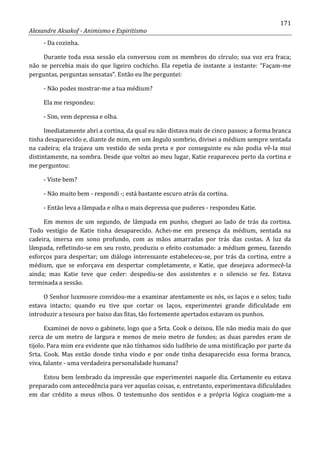 171
Alexandre Aksakof - Animismo e Espiritismo
- Da cozinha.
Durante toda essa sessão ela conversou com os membros do círculo; sua voz era fraca;
não se percebia mais do que ligeiro cochicho. Ela repetia de instante a instante: “Façam-me
perguntas, perguntas sensatas”. Então eu lhe perguntei:
- Não podes mostrar-me a tua médium?
Ela me respondeu:
- Sim, vem depressa e olha.
Imediatamente abri a cortina, da qual eu não distava mais de cinco passos; a forma branca
tinha desaparecido e, diante de mim, em um ângulo sombrio, divisei a médium sempre sentada
na cadeira; ela trajava um vestido de seda preta e por conseguinte eu não podia vê-Ia mui
distintamente, na sombra. Desde que voltei ao meu lugar, Katie reapareceu perto da cortina e
me perguntou:
- Viste bem?
- Não muito bem - respondi -; está bastante escuro atrás da cortina.
- Então leva a lâmpada e olha o mais depressa que puderes - respondeu Katie.
Em menos de um segundo, de lâmpada em punho, cheguei ao lado de trás da cortina.
Todo vestígio de Katie tinha desaparecido. Achei-me em presença da médium, sentada na
cadeira, imersa em sono profundo, com as mãos amarradas por trás das costas. A luz da
lâmpada, refletindo-se em seu rosto, produziu o efeito costumado: a médium gemeu, fazendo
esforços para despertar; um diálogo interessante estabeleceu-se, por trás da cortina, entre a
médium, que se esforçava em despertar completamente, e Katie, que desejava adormecê-la
ainda; mas Katie teve que ceder: despediu-se dos assistentes e o silencio se fez. Estava
terminada a sessão.
O Senhor luxmoore convidou-me a examinar atentamente os nós, os laços e o selos; tudo
estava intacto; quando eu tive que cortar os laços, experimentei grande dificuldade em
introduzir a tesoura por baixo das fitas, tão fortemente apertados estavam os punhos.
Examinei de novo o gabinete, logo que a Srta. Cook o deixou. Ele não media mais do que
cerca de um metro de largura e menos de meio metro de fundos; as duas paredes eram de
tijolo. Para mim era evidente que não tínhamos sido ludíbrio de uma mistificação por parte da
Srta. Cook. Mas então donde tinha vindo e por onde tinha desaparecido essa forma branca,
viva, falante - uma verdadeira personalidade humana?
Estou bem lembrado da impressão que experimentei naquele dia. Certamente eu estava
preparado com antecedência para ver aquelas coisas, e, entretanto, experimentava dificuldades
em dar crédito a meus olhos. O testemunho dos sentidos e a própria lógica coagiam-me a
 