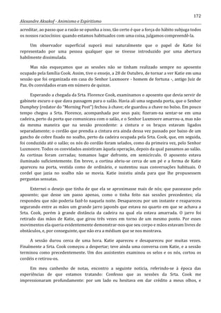 172
Alexandre Aksakof - Animismo e Espiritismo
acreditar, ao passo que a razão se opunha a isso, tão certo é que a força do hábito subjuga todos
os nossos raciocínios: quando estamos habituados com uma coisa, julgamos compreendê-la.
Um observador superficial suporá mui naturalmente que o papel de Katie foi
representado por uma pessoa qualquer que se tivesse introduzido por uma abertura
habilmente dissimulada.
Mas não esqueçamos que as sessões não se tinham realizado sempre no aposento
ocupado pela família Cook. Assim, tive o ensejo, a 28 de Outubro, de tornar a ver Katie em uma
sessão que foi organizada em casa do Senhor Luxmoore - homem de fortuna -, antigo Juiz de
Paz. Os convidados eram em número de quinze.
Esperando a chegada da Srta. Florence Cook, examinamos o aposento que devia servir de
gabinete escuro e que dava passagem para o salão. Havia ali uma segunda porta, que o Senhor
Dumphey (redator do “Morning Post”) fechou à chave; ele guardou a chave no bolso. Em pouco
tempo chegou a Srta. Florence, acompanhada por seus pais; fizeram-na sentar-se em uma
cadeira, perto da porta que comunicava com o salão, e o Senhor Luxmoore amarrou-a, mas não
da mesma maneira que na sessão precedente: a cintura e os braços estavam ligados
separadamente; o cordão que prendia a cintura era ainda dessa vez passado por baixo de um
gancho de cobre fixado no soalho, perto da cadeira ocupada pela Srta. Cook, que, em seguida,
foi conduzida até o salão; os nós do cordão foram selados, como da primeira vez, pelo Senhor
Luxmoore. Todos os convidados assistiram àquela operação, depois da qual passamos ao salão.
As cortinas foram cerradas; tomamos lugar defronte, em semicírculo. O aposento estava
iluminado suficientemente. Em breve, a cortina abriu-se cerca de um pé e a forma de Katie
apareceu na porta, vestida como de ordinário, e sustentou suas conversações habituais. O
cordel que jazia no soalho não se movia. Katie insistiu ainda para que lhe propusessem
perguntas sensatas.
Externei o desejo que tinha de que ela se aproximasse mais de nós; que passeasse pelo
aposento; que desse um passo apenas, como o tinha feito nas sessões precedentes; ela
respondeu que não poderia fazê-lo naquela noite. Desapareceu por um instante e reapareceu
segurando entre as mãos um grande jarro japonês que estava no quarto em que se achava a
Srta. Cook, porém à grande distância da cadeira na qual ela estava amarrada. O jarro foi
retirado das mãos de Katie, que girou três vezes em torno de um mesmo ponto. Por esses
movimentos ela queria evidentemente demonstrar-nos que seu corpo e mãos estavam livres de
obstáculos, e, por conseguinte, que não era a médium que se nos mostrava.
A sessão durou cerca de uma hora. Katie apareceu e desapareceu por muitas vezes.
Finalmente a Srta. Cook começou a despertar; teve ainda uma conversa com Katie, e a sessão
terminou como precedentemente. Um dos assistentes examinou os selos e os nós, cortou os
cordéis e retirou-os.
Em meu canhenho de notas, encontro a seguinte noticia, referindo-se à época das
experiências de que estamos tratando: Confesso que as sessões da Srta. Cook me
impressionaram profundamente: por um lado eu hesitava em dar crédito a meus olhos, e
 