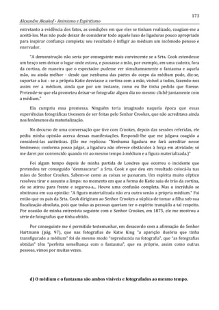 173
Alexandre Aksakof - Animismo e Espiritismo
entretanto a evidência dos fatos, as condições em que eles se tinham realizado, coagiam-me a
aceitá-los. Mas não pude deixar de considerar todo aquele luxo de ligaduras pouco apropriado
para inspirar confiança completa; seu resultado é infligir ao médium um incômodo penoso e
enervador.
“A demonstração não seria por conseguinte mais convincente se a Srta. Cook estendesse
um braço sem deixar o lugar onde estava, e pousasse a mão, por exemplo, em uma cadeira, fora
da cortina, de maneira que o espectador pudesse ver simultaneamente o fantasma e aquela
mão, ou ainda melhor - desde que nenhuma das partes do corpo da médium pode, diz-se,
suportar a luz - se a própria Katie desviasse a cortina com a mão, visível a todos, fazendo-nos
assim ver a médium, ainda que por um instante, como eu lhe tinha pedido que fizesse.
Pretende-se que ela prometeu deixar-se fotografar algum dia no mesmo clichê juntamente com
a médium.”
Ela cumpriu essa promessa. Ninguém teria imaginado naquela época que essas
experiências fotográficas tivessem de ser feitas pelo Senhor Crookes, que não acreditava ainda
nos fenômenos da materialização.
No decurso de uma conversação que tive com Crookes, depois das sessões referidas, ele
pediu minha opinião acerca dessas manifestações. Respondi-lhe que me julgava coagido a
considerá-las autênticas. (Ele me replicou: “Nenhuma ligadura me fará acreditar nesse
fenômeno; conforma posso julgar, a ligadura não oferece obstáculos à força em atividade; só
me darei por convencido quando vir ao mesmo tempo à médium e a figura materializada.)”
Foi algum tempo depois de minha partida de Londres que ocorreu o incidente que
pretendeu ter conseguido “desmascarar” a Srta. Cook e que deu em resultado colocá-la nas
mãos do Senhor Crookes. Sabem-se como as coisas se passaram. Um espírita muito céptico
resolveu tirar o assunto a limpo: no momento em que a forma de Katie saiu de trás da cortina,
ele se atirou para frente e segurou-a... Houve uma confusão completa. Mas o incrédulo se
obstinava em sua opinião: “A figura materializada não era outra senão a própria médium.” Foi
então que os pais da Srta. Cook dirigiram ao Senhor Crookes a súplica de tomar a filha sob sua
fiscalização absoluta, pois que todas as pessoas queriam ter o espírito tranqüilo a tal respeito.
Por ocasião de minha entrevista seguinte com o Senhor Crookes, em 1875, ele me mostrou a
série de fotografias que tinha obtido.
Por conseguinte me é permitido testemunhar, em desacordo com a afirmação do Senhor
Hartmann (pág. 97), que nas fotografias de Katie King “a aparição ilusória que tinha
transfigurado a médium” foi do mesmo modo “reproduzida na fotografia”, que “as fotografias
obtidas” têm “perfeita semelhança com o fantasma”, que eu próprio, assim como outras
pessoas, vimos por muitas vezes.
d) O médium e o fantasma são ambos visíveis e fotografados ao mesmo tempo.
 