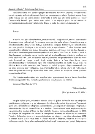 175
Alexandre Aksakof - Animismo e Espiritismo
Possuímos sobre esse ponto o próprio testemunho do Senhor Crookes, conforme carta
que ele escreveu ao Senhor Ditson, da América, e que vamos reproduzir. A primeira parte dessa
carta fornece-nos um complemento importante à carta que ele tinha escrito ao Senhor
Cholmondelly Pennell, que citamos mais acima, e, na segunda parte, encontraremos os
pormenores necessários sobre a fotografia de que se trata. Eis o conteúdo dessa carta:
Senhor:
A citação feita pelo Senhor Pennell, em sua carta ao The Spiritualist, é tirada efetivamente
de uma carta que eu lhe dirigi. Em resposta a seu quesito, tenho a honra de confirmar que vi
simultaneamente a Srta. Cook e Katie, à claridade da lâmpada de fósforo, que era suficiente
para me permitir distinguir com perfeição tudo o que descrevi. O olho humano tende
naturalmente a abraçar um ângulo tão grande quanto possível; por isso as duas figuras se
achavam ao mesmo tempo em meu campo visual; mas, sendo a luz fraca, e a distância entre as
duas figuras de muitos pés, eu era coagido a dirigir a minha lâmpada e também os olhos, ora
sobre o rosto da Srta. Cook, ora sobre o de Katie, conforme desejava ter um ou outro no ponto
mais favorável do campo visual. Desde então, Katie e a Srta. Cook foram vistas
simultaneamente por mim mesmo e por oito outras testemunhas, em minha casa, à plena luz
elétrica. Nessa ocasião, o rosto da Srta. Cook não era visível, porque a cabeça estava envolta em
um chalé espesso; mas verifiquei de maneira indubitável que ela se achava ali realmente. A
tentativa que se fez de dirigir a luz sobre o seu rosto, quando ela estava em transe, produziu
conseqüências sérias.
Não é talvez sem interesse, para o senhor, saber que antes que Katie se tivesse despedido
de nós consegui obter dela várias fotografias muito boas, tiradas à luz elétrica.
Londres, 28 de Maio de 1874.
William Crookes.
(The Spiritualist, n. 99, 1874.)
Foi por aquela época, durante os anos de 1872-76, que se ocuparam mais de fotografias
mediúnicas na Inglaterra, e, se me não engano, foi o Senhor Russel, de Kingston-on-Thames - de
quem falei a propósito das fotografias transcendentes -, quem primeiro conseguiu fotografar ao
mesmo tempo a forma materializada e o médium. Possuo mesmo uma pequena fotografia
representando o médium William e a figura de John King, que encontrei em Londres, em 1886,
na coleção de fotografias do Senhor H. Wedgwood, membro da Sociedade de Pesquisas
Psíquicas de Londres, e que teve a complacência de ma oferecer; essa fotografia data de 1872.
O Senhor Russel já não vive; mas o Senhor William, o médium, certificou-me de que é
realmente uma das fotografias tiradas pelo Senhor Russel; entretanto, nos jornais da época não
 