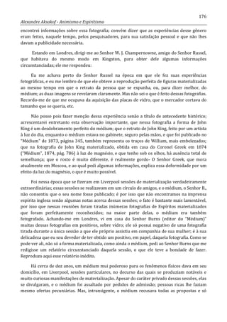 176
Alexandre Aksakof - Animismo e Espiritismo
encontrei informações sobre essa fotografia; convém dizer que as experiências desse gênero
eram feitos, naquele tempo, pelos pesquisadores, para sua satisfação pessoal e que não lhes
davam a publicidade necessária.
Estando em Londres, dirigi-me ao Senhor W. J. Champernowne, amigo do Senhor Russel,
que habitava do mesmo modo em Kingston, para obter dele algumas informações
circunstanciadas; ele me respondeu:
Eu me achava perto do Senhor Russel na época em que ele fez suas experiências
fotográficas, e eu me lembro de que ele obteve a reprodução perfeita de figuras materializadas
ao mesmo tempo em que o retrato da pessoa que se expunha, ou, para dizer melhor, do
médium; as duas imagens se revelaram claramente. Mas não sei o que é feito dessas fotografias.
Recordo-me de que me ocupava da aquisição das placas de vidro, que o mercador cortava do
tamanho que se queria, etc.
Não posso pois fazer menção dessa experiência senão a título de antecedente histórico;
acrescentarei entretanto esta observação importante, que nessa fotografia a forma de John
King é um desdobramento perfeito do médium; que o retrato de John King, feito por um artista
à luz do dia, enquanto o médium estava no gabinete, seguro pelas mãos, e que foi publicado no
“Médium” de 1873, página 345, também representa os traços de William, mais embelezados;
que na fotografia de John King materializado, obtida em casa do Coronel Greek em 1874
(“Médium”, 1874, pág. 786) à luz do magnésio, e que tenho sob os olhos, há ausência total de
semelhança; que o rosto é muito diferente, é realmente gordo- O Senhor Greek, que mora
atualmente em Moscou, e ao qual pedi algumas informações, explica essa deformidade por um
efeito da luz do magnésio, o que é muito possível.
Foi nessa época que se fizeram em Liverpool sessões de materialização verdadeiramente
extraordinárias; essas sessões se realizavam em um círculo de amigos, e o médium, o Senhor B.,
não consentiu que o seu nome fosse publicado; é por isso que não encontramos na imprensa
espírita inglesa senão algumas notas acerca dessas sessões; o fato é bastante mais lamentável,
por isso que nessas reuniões foram tiradas inúmeras fotografias de Espíritos materializados
que foram perfeitamente reconhecidos; na maior parte delas, o médium era também
fotografado. Achando-me em Londres, vi em casa do Senhor Burns (editor do “Médium)”
muitas dessas fotografias em positivos, sobre vidro; ele só possui negativo de uma fotografia
tirada durante a única sessão a que ele próprio assistiu em companhia de sua mulher; é à sua
delicadeza que eu sou devedor de ter obtido um positivo, em papel, daquela fotografia. Como se
pode ver ali, não só a forma materializada, como ainda o médium, pedi ao Senhor Burns que me
redigisse um relatório circunstanciado daquela sessão, o que ele teve a bondade de fazer.
Reproduzo aqui esse relatório inédito.
Há cerca de dez anos, um médium mui poderoso para os fenômenos físicos dava em seu
domicílio, em Liverpool, sessões particulares, no decurso das quais se produziam notáveis e
muito curiosas manifestações de materialização. Apesar do caráter privado dessas sessões, elas
se divulgaram, e o médium foi assaltado por pedidos de admissão; pessoas ricas lhe faziam
mesmo ofertas pecuniárias. Mas, intransigente, o médium recusava todas as propostas e só
 