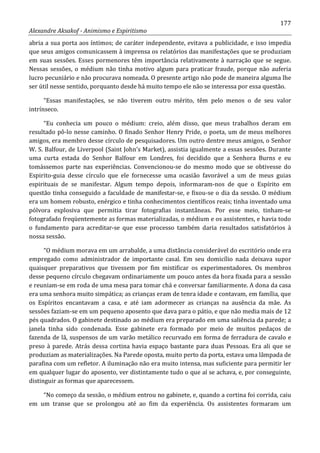 177
Alexandre Aksakof - Animismo e Espiritismo
abria a sua porta aos íntimos; de caráter independente, evitava a publicidade, e isso impedia
que seus amigos comunicassem à imprensa os relatórios das manifestações que se produziam
em suas sessões. Esses pormenores têm importância relativamente à narração que se segue.
Nessas sessões, o médium não tinha motivo algum para praticar fraude, porque não auferia
lucro pecuniário e não procurava nomeada. O presente artigo não pode de maneira alguma lhe
ser útil nesse sentido, porquanto desde há muito tempo ele não se interessa por essa questão.
“Essas manifestações, se não tiverem outro mérito, têm pelo menos o de seu valor
intrínseco.
“Eu conhecia um pouco o médium: creio, além disso, que meus trabalhos deram em
resultado pô-lo nesse caminho. O finado Senhor Henry Pride, o poeta, um de meus melhores
amigos, era membro desse círculo de pesquisadores. Um outro dentre meus amigos, o Senhor
W. S. Balfour, de Liverpool (Saint John's Market), assistia igualmente a essas sessões. Durante
uma curta estada do Senhor Balfour em Londres, foi decidido que a Senhora Burns e eu
tomássemos parte nas experiências. Convencionou-se do mesmo modo que se obtivesse do
Espirito-guia desse círculo que ele fornecesse uma ocasião favorável a um de meus guias
espirituais de se manifestar. Algum tempo depois, informaram-nos de que o Espírito em
questão tinha conseguido a faculdade de manifestar-se, e fixou-se o dia da sessão. O médium
era um homem robusto, enérgico e tinha conhecimentos científicos reais; tinha inventado uma
pólvora explosiva que permitia tirar fotografias instantâneas. Por esse meio, tinham-se
fotografado freqüentemente as formas materializadas, o médium e os assistentes, e havia todo
o fundamento para acreditar-se que esse processo também daria resultados satisfatórios à
nossa sessão.
“O médium morava em um arrabalde, a uma distância considerável do escritório onde era
empregado como administrador de importante casal. Em seu domicílio nada deixava supor
quaisquer preparativos que tivessem por fim mistificar os experimentadores. Os membros
desse pequeno círculo chegavam ordinariamente um pouco antes da hora fixada para a sessão
e reuniam-se em roda de uma mesa para tomar chá e conversar familiarmente. A dona da casa
era uma senhora muito simpática; as crianças eram de tenra idade e contavam, em família, que
os Espíritos encantavam a casa, e até iam adormecer as crianças na ausência da mãe. As
sessões faziam-se em um pequeno aposento que dava para o pátio, e que não media mais de 12
pés quadrados. O gabinete destinado ao médium era preparado em uma saliência da parede; a
janela tinha sido condenada. Esse gabinete era formado por meio de muitos pedaços de
fazenda de lã, suspensos de um varão metálico recurvado em forma de ferradura de cavalo e
preso à parede. Atrás dessa cortina havia espaço bastante para duas Pessoas. Era ali que se
produziam as materializações. Na Parede oposta, muito perto da porta, estava uma lâmpada de
parafina com um refletor. A iluminação não era muito intensa, mas suficiente para permitir ler
em qualquer lugar do aposento, ver distintamente tudo o que aí se achava, e, por conseguinte,
distinguir as formas que aparecessem.
“No começo da sessão, o médium entrou no gabinete, e, quando a cortina foi corrida, caiu
em um transe que se prolongou até ao fim da experiência. Os assistentes formaram um
 