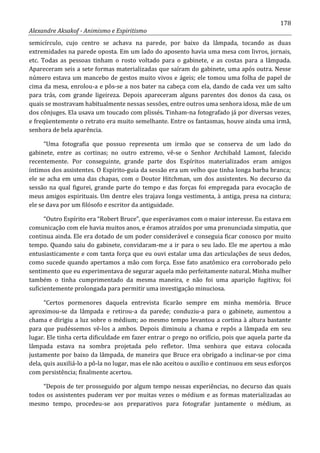 178
Alexandre Aksakof - Animismo e Espiritismo
semicírculo, cujo centro se achava na parede, por baixo da lâmpada, tocando as duas
extremidades na parede oposta. Em um lado do aposento havia uma mesa com livros, jornais,
etc. Todas as pessoas tinham o rosto voltado para o gabinete, e as costas para a lâmpada.
Apareceram seis a sete formas materializadas que saíram do gabinete, uma após outra. Nesse
número estava um mancebo de gestos muito vivos e ágeis; ele tomou uma folha de papel de
cima da mesa, enrolou-a e pôs-se a nos bater na cabeça com ela, dando de cada vez um salto
para trás, com grande ligeireza. Depois apareceram alguns parentes dos donos da casa, os
quais se mostravam habitualmente nessas sessões, entre outros uma senhora idosa, mãe de um
dos cônjuges. Ela usava um toucado com plissés. Tinham-na fotografado já por diversas vezes,
e freqüentemente o retrato era muito semelhante. Entre os fantasmas, houve ainda uma irmã,
senhora de bela aparência.
“Uma fotografia que possuo representa um irmão que se conserva de um lado do
gabinete, entre as cortinas; no outro extremo, vê-se o Senhor Archibald Lamont, falecido
recentemente. Por conseguinte, grande parte dos Espíritos materializados eram amigos
íntimos dos assistentes. O Espirito-guia da sessão era um velho que tinha longa barba branca;
ele se acha em uma das chapas, com o Doutor Hitchman, um dos assistentes. No decurso da
sessão na qual figurei, grande parte do tempo e das forças foi empregada para evocação de
meus amigos espirituais. Um dentre eles trajava longa vestimenta, à antiga, presa na cintura;
ele se dava por um filósofo e escritor da antiguidade.
“Outro Espírito era “Robert Bruce”, que esperávamos com o maior interesse. Eu estava em
comunicação com ele havia muitos anos, e éramos atraídos por uma pronunciada simpatia, que
continua ainda. Ele era dotado de um poder considerável e conseguia ficar conosco por muito
tempo. Quando saiu do gabinete, convidaram-me a ir para o seu lado. Ele me apertou a mão
entusiasticamente e com tanta força que eu ouvi estalar uma das articulações de seus dedos,
como sucede quando apertamos a mão com força. Esse fato anatômico era corroborado pelo
sentimento que eu experimentava de segurar aquela mão perfeitamente natural. Minha mulher
também o tinha cumprimentado da mesma maneira, e não foi uma aparição fugitiva; foi
suficientemente prolongada para permitir uma investigação minuciosa.
“Certos pormenores daquela entrevista ficarão sempre em minha memória. Bruce
aproximou-se da lâmpada e retirou-a da parede; conduziu-a para o gabinete, aumentou a
chama e dirigiu a luz sobre o médium; ao mesmo tempo levantou a cortina à altura bastante
para que pudéssemos vê-los a ambos. Depois diminuiu a chama e repôs a lâmpada em seu
lugar. Ele tinha certa dificuldade em fazer entrar o prego no orifício, pois que aquela parte da
lâmpada estava na sombra projetada pelo refletor. Uma senhora que estava colocada
justamente por baixo da lâmpada, de maneira que Bruce era obrigado a inclinar-se por cima
dela, quis auxiliá-lo a pô-la no lugar, mas ele não aceitou o auxílio e continuou em seus esforços
com persistência; finalmente acertou.
“Depois de ter prosseguido por algum tempo nessas experiências, no decurso das quais
todos os assistentes puderam ver por muitas vezes o médium e as formas materializadas ao
mesmo tempo, procedeu-se aos preparativos para fotografar juntamente o médium, as
 