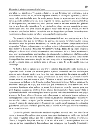 179
Alexandre Aksakof - Animismo e Espiritismo
aparições e os assistentes. Trocaram os lugares: em vez de formar um semicírculo, toda a
assistência se colocou em ala, defronte da porta e voltando as costas para o gabinete. A câmara
escura tinha sido instalada, antes da sessão, em um ângulo do aposento, com o foco dirigido
para o gabinete; ao lado havia uma mesa pequena, em cima da qual estava uma quantidade de
pó de magnésio que, inflamando-se, devia produzir uma luz bastante intensa para permitir
tirar-se uma fotografia instantânea. Os acessórios fotográficos estavam na cozinha; como as
chapas secas ainda não eram usadas, foi preciso lançar mão de chapas frescas, que foram
preparadas pelo Senhor Balfour, ria cozinha; sem ser fotógrafo de profissão, tinham bastantes
conhecimentos dessa matéria para fazer as manipulações necessárias.
“Acompanhei o Senhor Balfour à cozinha e observei todos os seus movimentos; o próprio
médium tinha pedido que me certificasse de que tudo se passava corretamente. Em seguida
entramos de novo no aposento das sessões, e o caixilho que continha a chapa foi introduzido
no aparelho. Todos os assistentes estavam no lugar onde os tínhamos deixado, compreendendo
nesse número o médium e o fantasma. Para conservar a chapa depois da exposição, apagou-se
a lâmpada. A forma materializada conservava-se nesse momento por trás de nós, com uma das
mãos sobre a minha cabeça e a outra sobre a de minha mulher; esta teve um calafrio quando o
Espírito se inclinou para ela e lhe disse, em verdadeiro dialeto escocês, que não tivesse medo.
Em seguida o fantasma tomou posição para ser fotografado, e logo depois se deu o sinal de
acender a mecha posta em contacto com a pólvora; o jacto de luz foi rápido como um
relâmpago.
“O Senhor Balfour apressou-se em tirar o caixilho. Experimentei certa inquietação a
respeito de minha mulher, que pareciam prestes a perder os sentidos. Durante esse tempo o
aposento estava imerso nas trevas e cheio dos gases nauseabundos da pólvora queimada. O
fantasma não tinha deixado seu lugar; aproximou-se de meu ouvido e, no mesmo dialeto
escocês, com voz um pouco rude e senil: “Vá buscar o retrato”, disse ele, fazendo-me assim
compreender que ia ficar perto de minha mulher. Acompanhei o Senhor Balfour à cozinha. Ele
procedeu à revelação da chapa, mas a excitação que experimentava fazia tremer-lhe a mão;
entornou o líquido por sobre a chapa em vez de deixá-lo gotejar, o que foi causa de que o tom
geral da prova carecesse de nitidez e de que a figura de minha mulher ficasse quase velada. O
líquido endurecido foi retirado em parte, mas não podiam retirá-lo completamente sem apagar
a imagem da Senhora Burns. De outro lado, a luz parece ter sido muito intensa, pois que a
chapa apresenta indícios de um excesso de exposição. Felizmente a reprodução do fantasma foi
bem sucedida. A faixa carregada que lhe atravessa o peito obliquamente representa um plaid
escocês. A imagem do médium aparece fracamente no recanto que ele ocupava. Os assistentes,
que estavam colocados ao lado do gabinete, não são visíveis. A prova que possuo é somente da
parte central recortada.
“Quando o aposento foi iluminado, o médium despertou, aturdido ainda pelo efeito de um
transe prolongado. Ele acolheu a narração de nossa experiência com sua indiferença habitual.
Em outras fotografias obtidas por nós, o médium sobressai muito melhor; propriamente
falando, a fotografia de que se trata aqui é, de uma série inteira, a menos perfeita, mas, em
razão do caráter extraordinário dos resultados que obtivemos, essa fotografia é inestimável
 