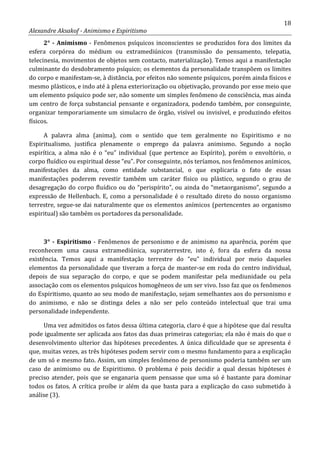 18
Alexandre Aksakof - Animismo e Espiritismo
2° - Animismo - Fenômenos psíquicos inconscientes se produzidos fora dos limites da
esfera corpórea do médium ou extramediúnicos (transmissão do pensamento, telepatia,
telecinesia, movimentos de objetos sem contacto, materialização). Temos aqui a manifestação
culminante do desdobramento psíquico; os elementos da personalidade transpõem os limites
do corpo e manifestam-se, à distância, por efeitos não somente psíquicos, porém ainda físicos e
mesmo plásticos, e indo até à plena exteriorização ou objetivação, provando por esse meio que
um elemento psíquico pode ser, não somente um simples fenômeno de consciência, mas ainda
um centro de força substancial pensante e organizadora, podendo também, por conseguinte,
organizar temporariamente um simulacro de órgão, visível ou invisível, e produzindo efeitos
físicos.
A palavra alma (anima), com o sentido que tem geralmente no Espiritismo e no
Espiritualismo, justifica plenamente o emprego da palavra animismo. Segundo a noção
espirítica, a alma não é o “eu” individual (que pertence ao Espírito), porém o envoltório, o
corpo fluídico ou espiritual desse “eu”. Por conseguinte, nós teríamos, nos fenômenos anímicos,
manifestações da alma, como entidade substancial, o que explicaria o fato de essas
manifestações poderem revestir também um caráter físico ou plástico, segundo o grau de
desagregação do corpo fluídico ou do “perispírito”, ou ainda do “metaorganismo”, segundo a
expressão de Hellenbach. E, como a personalidade é o resultado direto do nosso organismo
terrestre, segue-se dai naturalmente que os elementos anímicos (pertencentes ao organismo
espiritual) são também os portadores da personalidade.
3° - Espiritismo - Fenômenos de personismo e de animismo na aparência, porém que
reconhecem uma causa extramediúnica, supraterrestre, isto é, fora da esfera da nossa
existência. Temos aqui a manifestação terrestre do “eu” individual por meio daqueles
elementos da personalidade que tiveram a força de manter-se em roda do centro individual,
depois de sua separação do corpo, e que se podem manifestar pela mediunidade ou pela
associação com os elementos psíquicos homogêneos de um ser vivo. Isso faz que os fenômenos
do Espiritismo, quanto ao seu modo de manifestação, sejam semelhantes aos do personismo e
do animismo, e não se distinga deles a não ser pelo conteúdo intelectual que trai uma
personalidade independente.
Uma vez admitidos os fatos dessa última categoria, claro é que a hipótese que daí resulta
pode igualmente ser aplicada aos fatos das duas primeiras categorias; ela não é mais do que o
desenvolvimento ulterior das hipóteses precedentes. A única dificuldade que se apresenta é
que, muitas vezes, as três hipóteses podem servir com o mesmo fundamento para a explicação
de um só e mesmo fato. Assim, um simples fenômeno de personismo poderia também ser um
caso de animismo ou de Espiritismo. O problema é pois decidir a qual dessas hipóteses é
preciso atender, pois que se enganaria quem pensasse que uma só é bastante para dominar
todos os fatos. A crítica proíbe ir além da que basta para a explicação do caso submetido à
análise (3).
 