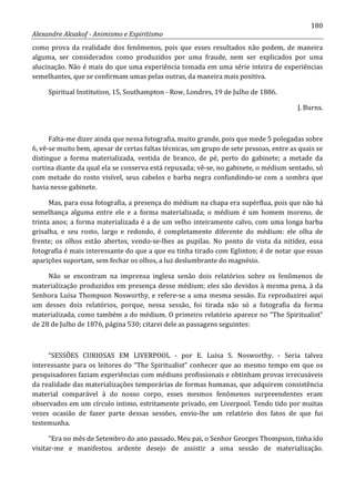 180
Alexandre Aksakof - Animismo e Espiritismo
como prova da realidade dos fenômenos, pois que esses resultados não podem, de maneira
alguma, ser considerados como produzidos por uma fraude, nem ser explicados por uma
alucinação. Não é mais do que uma experiência tomada em uma série inteira de experiências
semelhantes, que se confirmam umas pelas outras, da maneira mais positiva.
Spiritual Institution, 15, Southampton - Row, Londres, 19 de Julho de 1886.
J. Burns.
Falta-me dizer ainda que nessa fotografia, muito grande, pois que mede 5 polegadas sobre
6, vê-se muito bem, apesar de certas faltas técnicas, um grupo de sete pessoas, entre as quais se
distingue a forma materializada, vestida de branco, de pé, perto do gabinete; a metade da
cortina diante da qual ela se conserva está repuxada; vê-se, no gabinete, o médium sentado, só
com metade do rosto visível, seus cabelos e barba negra confundindo-se com a sombra que
havia nesse gabinete.
Mas, para essa fotografia, a presença do médium na chapa era supérflua, pois que não há
semelhança alguma entre ele e a forma materializada; o médium é um homem moreno, de
trinta anos; a forma materializada é a de um velho inteiramente calvo, com uma longa barba
grisalha, e seu rosto, largo e redondo, é completamente diferente do médium: ele olha de
frente; os olhos estão abertos, vendo-se-lhes as pupilas. No ponto de vista da nitidez, essa
fotografia é mais interessante do que a que eu tinha tirado com Eglinton; é de notar que essas
aparições suportam, sem fechar os olhos, a luz deslumbrante do magnésio.
Não se encontram na imprensa inglesa senão dois relatórios sobre os fenômenos de
materialização produzidos em presença desse médium; eles são devidos à mesma pena, à da
Senhora Luísa Thompson Nosworthy, e refere-se a uma mesma sessão. Eu reproduzirei aqui
um desses dois relatórios, porque, nessa sessão, foi tirada não só a fotografia da forma
materializada, como também a do médium. O primeiro relatório aparece no “The Spiritualist”
de 28 de Julho de 1876, página 530; citarei dele as passagens seguintes:
“SESSÕES CURIOSAS EM LIVERPOOL - por E. Luísa S. Nosworthy. - Seria talvez
interessante para os leitores do “The Spiritualist” conhecer que ao mesmo tempo em que os
pesquisadores faziam experiências com médiuns profissionais e obtinham provas irrecusáveis
da realidade das materializações temporárias de formas humanas, que adquirem consistência
material comparável à do nosso corpo, esses mesmos fenômenos surpreendentes eram
observados em um círculo intimo, estritamente privado, em Liverpool. Tendo tido por muitas
vezes ocasião de fazer parte dessas sessões, envio-lhe um relatório dos fatos de que fui
testemunha.
“Era no mês de Setembro do ano passado. Meu pai, o Senhor Georges Thompson, tinha ido
visitar-me e manifestou ardente desejo de assistir a uma sessão de materialização.
 