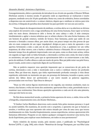 181
Alexandre Aksakof - Animismo e Espiritismo
Conseguintemente, obtive a permissão de introduzi-lo no círculo em questão. O Doutor William
Hitchman assistia à mesma sessão. O aposento onde as experiências se realizaram é muito
pequeno, medindo cerca de 10 pés quadrados. Desta vez, como de ordinário, fomos convidados
a dispormo-nos em semicírculo e a entoar cânticos, depois que o médium se retirou para trás
da cortina. A lâmpada de parafina dava bastante luz para permitir ver-nos uns aos outros.
“Pouco depois do desaparecimento do médium, a cortina abriu-se e na abertura se divisou
uma espécie de nevoeiro com a vaga semelhança de uma forma humana. Esse vapor se tornou
cada vez mais denso; destacou-se dele a forma de uma cabeça e mão. A mão começou
imediatamente a agitar a massa nebulosa que se achava abaixo e fez uma forma humana, a de
um homem de grande estatura, vestido de branco. Esse fantasma, posto que saído de um
nevoeiro e formado a nossos olhos, por assim dizer, em pouco tempo nos deu provas de que
não era mais composto de um vapor impalpável: dirigiu-se para o meio do aposento e nos
apertou fortemente a mão a cada um de nós. Aumentou-se a luz, e pudemos ver um velho
majestoso, de olhar severo, com a barba e cabeleira branca e flutuante. Ele se conservou por
bastante tempo fora do gabinete improvisado com um pano, como se disse mais acima, voltou
em seguida ao lugar onde se tinha formado, e, desviando a cortina com a mão, fez sinal a todos
os assistentes, um após outro, para que se aproximassem dele e se conservassem a seu lado,
perto do médium. O velho olhava a cada um muito de perto. Meu pai pôde notar sua pele fresca,
quase rosada, assim como a expressão digna de sua fisionomia.
Não se poderia esquecer essa aparição imponente que se conservava de pé, perto da
cortina, desviando-a com a mão e mostrando com a outra o médium imerso em profundo
transe. Meu pai disse-me, depois, que tinha experimentado profunda comoção à vista desse
espetáculo, sobretudo no momento em que, em presença do fantasma, tocando-o quase, ouviu
saírem dos lábios desse ser pertencente a um outro mundo as palavras seguintes,
pronunciadas com voz fraca: “Que Deus te abençoe.”
“Duas ou três outras figuras mostraram-se em seguida, nas mesmas condições, mais ou
menos; elas faziam a volta em torno dos assistentes, apertavam-lhes a mão, permitindo tocar e
examinar suas vestimentas. Uma dessas aparições apresentou a cada um de nós uma pimenta,
coisa que não havia na casa.
No fim dessa memorável sessão, a primeira forma apareceu de novo, e, então, tirou-se-lhe
a fotografia, conjuntamente com a do Doutor Hitchman...
“O Senhor Carlos Blackburn descreveu outra sessão feita pelas mesmas pessoas e à qual
eu assisti também. Ele examinou, de acordo com o arquiteto, o aposento em que se faziam as
sessões, e verificou que esse aposento não estava situado por cima de uma cava; que tocava
imediatamente no chão. Sucedia freqüentemente, nessas experiências, vermos aparecerem três
fantasmas diferentes. Pergunto se um céptico qualquer conseguirá encontrar uma teoria, fora
da do Espiritismo, para explicar esses fenômenos, em todos os seus pormenores!”
Outro relatório da mesma sessão, pelo mesmo autor, é publicado no “Psychological
Review”(1878, t. I, pág. 348), sob o titulo: “Memórias de George Thompson, por sua filha Luísa
 
