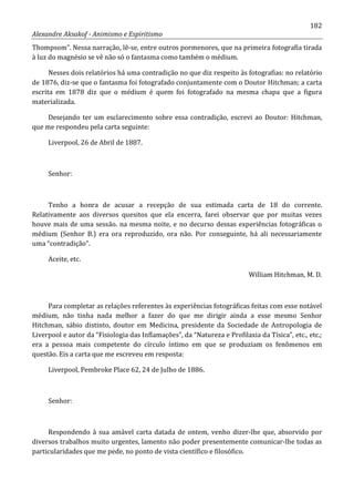 182
Alexandre Aksakof - Animismo e Espiritismo
Thompsom”. Nessa narração, lê-se, entre outros pormenores, que na primeira fotografia tirada
à luz do magnésio se vê não só o fantasma como também o médium.
Nesses dois relatórios há uma contradição no que diz respeito às fotografias: no relatório
de 1876, diz-se que o fantasma foi fotografado conjuntamente com o Doutor Hitchman; a carta
escrita em 1878 diz que o médium é quem foi fotografado na mesma chapa que a figura
materializada.
Desejando ter um esclarecimento sobre essa contradição, escrevi ao Doutor: Hitchman,
que me respondeu pela carta seguinte:
Liverpool, 26 de Abril de 1887.
Senhor:
Tenho a honra de acusar a recepção de sua estimada carta de 18 do corrente.
Relativamente aos diversos quesitos que ela encerra, farei observar que por muitas vezes
houve mais de uma sessão. na mesma noite, e no decurso dessas experiências fotográficas o
médium (Senhor B.) era ora reproduzido, ora não. Por conseguinte, há ali necessariamente
uma “contradição”.
Aceite, etc.
William Hitchman, M. D.
Para completar as relações referentes às experiências fotográficas feitas com esse notável
médium, não tinha nada melhor a fazer do que me dirigir ainda a esse mesmo Senhor
Hitchman, sábio distinto, doutor em Medicina, presidente da Sociedade de Antropologia de
Liverpool e autor da “Fisiologia das Inflamações”, da “Natureza e Profilaxia da Tísica”, etc., etc.;
era a pessoa mais competente do círculo íntimo em que se produziam os fenômenos em
questão. Eis a carta que me escreveu em resposta:
Liverpool, Pembroke Place 62, 24 de Julho de 1886.
Senhor:
Respondendo à sua amável carta datada de ontem, venho dizer-lhe que, absorvido por
diversos trabalhos muito urgentes, lamento não poder presentemente comunicar-lhe todas as
particularidades que me pede, no ponto de vista científico e filosófico.
 