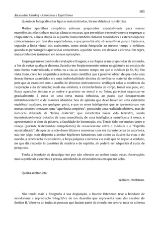 183
Alexandre Aksakof - Animismo e Espiritismo
Quanto às fotografias das figuras materializadas, foram obtidas à luz elétrica.
Muitos aparelhos completos estavam preparados especialmente para nossas
experiências; eles tinham muitas câmaras escuras, que permitiam respectivamente empregar a
chapa inteira, a meia chapa ou o quarto; havia também câmaras binoculares e estereoscópicas;
colocavam-nas por trás dos espectadores, o que permitia não só assestá-las para o fantasma,
segundo a linha visual dos assistentes, como ainda fotografar ao mesmo tempo o médium,
quando as personagens aparecidas consentiam, a pedido nosso, em desviar a cortina. Em regra,
nunca tínhamos insucesso em nossas operações.
Empregavam-se banhos de revelação e fixagem, e as chapas eram preparadas de antemão,
a fim de evitar qualquer demora. Sucedia-me freqüentemente entrar no gabinete no encalço de
uma forma materializada, e então eu a via ao mesmo tempo em que o médium (o Sr, B.). Em
vista disso, creio ter adquirido a certeza, mais científica que é possível obter, de que cada uma
dessas formas aparecidas era uma individualidade distinta do invólucro material do médium,
pois que as examinei com o auxílio de diversos instrumentos; verifiquei nelas a existência da
respiração e da circulação; medi sua estatura, a circunferência do corpo, tomei seu peso, etc.
Essas aparições tinham o ar nobre e gracioso no moral e no físico; pareciam organizar-se
gradualmente, à custa de uma certa massa nebulosa, ao passo que desapareciam
instantaneamente e de maneira absoluta. Sou de opinião que deve haver ali uma existência
espiritual qualquer, em qualquer parte, e que os seres inteligentes que se apresentavam em
nossas sessões tomavam uma “aparência corpórea”, possuindo uma realidade objetiva, mas de
natureza diferente da “forma material”, que caracteriza nossa vida terrestre, sendo
incontestavelmente dotados de uma consciência, de uma inteligência semelhante à nossa, e
apresentando o dom da palavra, a faculdade de locomoção, etc. Tendo tido por muitas vezes o
ensejo (perante testemunhas competentes) de conservar-me entre o médium e o “Espírito
materializado”, de apertar a mão desse último e conversar com ele durante cerca de uma hora,
não me julgo mais disposto a aceitar hipóteses fantasistas, tais como as ilusões da vista e do
ouvido, a cerebração inconsciente, a força psíquica e nervosa e o mais que se segue; a verdade,
no que diz respeito às questões da matéria e do espírito, só poderá ser adquirida d custa de
pesquisas.
Tenha a bondade de desculpar-me por não oferecer ao senhor senão essas observações
mui superficiais e escritas à pressa, atendendo às circunstâncias em que me acho.
Queira aceitar, etc.
William. Hitchman.
Não tendo mais a fotografia à sua disposição, o Doutor Hitchman teve a bondade de
mandar-me a reprodução fotográfica de um desenho que representa uma das sessões do
Senhor B. Vêem-se ali todas as pessoas que faziam parte do circulo; no centro, nota-se a forma
 