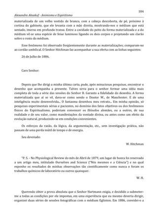 184
Alexandre Aksakof - Animismo e Espiritismo
materializada de um velho vestido de branco, com a cabeça descoberta, de pé, próximo à
cortina do gabinete, que ele levanta com a mão direita, mostrando-nos o médium que está
sentado, imerso em profundo transe. Entre a cavidade do peito da forma materializada e a do
médium vê-se uma espécie de feixe luminoso ligando os dois corpos e projetando um clarão
sobre o rosto do médium.
Esse fenômeno foi observado freqüentemente durante as materializações; comparam-no
ao cordão umbilical. O Senhor Hitchman faz acompanhar a sua oferta com as linhas seguintes:
26 de Julho de 1886.
Caro Senhor:
Depois que lhe dirigi a minha última carta, pude, após minuciosas pesquisas, encontrar o
desenho que acompanha a presente. Talvez sirva para o senhor formar uma idéia mais
completa de toda a série das sessões do Senhor B. Garanto a fidelidade do desenho. A forma
materializada que aí se vê, dava-se como sendo o Doutor W., de Manchester. E de uma
inteligência muito desenvolvida... O fantasma desenhou meu retrato... Em minha opinião, só
pesquisas experimentais sérias e pacientes, no domínio dos fatos objetivos ou dos fenômenos
físicos do Espiritualismo, poderiam convencer os filósofos alemães, ou a outros, de sua
realidade e de seu valor, como manifestações da vontade divina, ou antes como um efeito da
evolução natural, produzindo-se em condições convenientes.
Os esforços da razão, da lógica, da argumentação, etc., sem investigação prática, não
passam de uma perda inútil de tempo e de energia.
Seu devotado:
W. Hitchman
“P. S. - No Physiological Review do mês de Abril de 1879, um lugar de honra foi reservado
a um artigo meu, intitulado Ourselves and Science (“Nós mesmos e a Ciência”) e no qual
exponho os resultados de minhas observações tão cientificamente como nunca o foram os
trabalhos químicos de laboratório ou outros quaisquer.
W. H.
Querendo obter a prova absoluta que o Senhor Hartmann exigia, e decidido a submeter-
me a todas as condições por ele impostas, em uma experiência que eu mesmo deveria dirigir,
organizei duas séries de sessões fotográficas com o médium Eglinton. Em 1886, convidei-o a
 