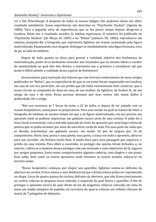 185
Alexandre Aksakof - Animismo e Espiritismo
vir a São Petersburgo. A despeito de todas as nossas fadigas, não pudemos dessa vez obter
resultado satisfatório. Essas experiências são descritas no “Psychische Studien” (Agosto de
1886). Para a segunda série de experiências que se fez pouco tempo depois, dirigi-me a
Londres. Desta vez o resultado excedeu às minhas esperanças. O relatório foi publicado no
“Psychische Studien” (de Março de 1887) e no “Rebus” (número 58, 1886); reproduzo-o em
extenso, juntando-lhe a fotografia que representa Eglinton em transe, sustentado pela figura
materializada. Examinando essa imagem, distingue-se imediatamente uma figura humana, viva,
de pé, ao lado do médium.
Depois de tudo quanto eu disse para provar a realidade objetiva dos fenômenos de
materialização, poder-se-ia facilmente conceder aos resultados que eu mesmo obtive o caráter
de autenticidade ao qual eles têm direito, e entretanto sou o primeiro a reconhecer até que
ponto é difícil admitir a realidade dessa espécie de fenômenos!
Acrescentarei, para instrução dos leitores que não tiveram conhecimento de meus artigos
publicados no “Rebus”, que as experiências de que se vai tratar foram organizadas em Londres,
em casa de um rico particular, em um prédio que ele tinha recentemente feito construir; que o
nosso círculo se compunha do dono da casa, de sua mulher, de Eglinton, do Senhor N., de um
amigo da casa e de mim. Essas pessoas desejam que seus nomes não sejam dados à
publicidade. Eis o artigo:
“Nós nos reunimos às 7 horas da noite, a 22 de Julho, e, depois de ter jantado com os
nossos hospedeiros, começamos os preparativos. Para uma sessão na qual se tratava de obter a
fotografia do médium ao mesmo tempo em que a da figura materializada, era-nos preciso um
aposento onde se pudesse improvisar um gabinete escuro atrás de uma cortina. O salão foi o
único local conveniente, com a entrada separada do resto do aposento por uma larga cortina de
pelúcia que se podia levantar por meio de uma forte corda de seda. Foi essa parte do salão que
se decidiu transformar em gabinete escuro: ela media 10 pés de largura por 14 de
comprimento. Havia uma, porta e uma janela; essa porta, a única em todo o aposento, abria-se
para um corredor: ela fechava muito bem. A janela dava para uma passagem que separava, o
prédio da casa vizinha. Para obter a escuridão, os postigos das janelas foram fechados, e, no
interior, cobriu-se a madeira desses postigos com um encerado e com cobertores de lã, seguros
por pregos pequenos; havia nesse compartimento algumas cadeiras, uma étagère e um piano.
Esse salão, bem como os outros aposentos onde fazíamos as nossas sessões, achava-se no
terceiro andar.
“Nosso hospedeiro começou por dispor seu aparelho; Eglinton sentou-se defronte da
abertura da cortina. O foco estava a uma distância tal que a forma inteira podia ser reproduzida
na chapa. Cerca de quatro passos da cortina, defronte da abertura, que não ficava inteiramente
no centro, colocou-se pequena mesa redonda, à esquerda da qual ficava o aparelho. A fim de
proteger o aposento escuro da ação direta da luz do magnésio, tinha-se colocado em cima da
mesa um amplo anteparo de papelão, na curvatura do qual se colocou um refletor côncavo de
metal, de 7 polegadas de diâmetro.
 