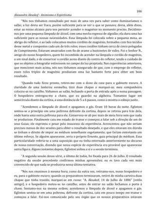 186
Alexandre Aksakof - Animismo e Espiritismo
“Nós nos tínhamos consultado por mais de uma vez para saber como iluminaríamos o
salão; a luz devia ser fraca, porém suficiente para se ver o que se passava; devia, além disso,
estar ao nosso alcance para nos permitir acender o magnésio no momento preciso. Decidimo-
nos por uma pequena lâmpada de álcool, com uma mecha espessa de algodão; ela dava uma luz
suficiente para as nossas necessidades. Essa lâmpada foi colocada sobre a pequena mesa, ao
abrigo do refletor, e ao lado colocamos muitos cordões de magnésio, formados com fios tecidos
desse metal e compostos cada um de três rolos; esses cordões tinham cerca de cinco polegadas
de Comprimento. Estavam amarrados com fio de arame a bastonetes de vidro. Foi o Senhor N.,
amigo do nosso hospedeiro, quem foi incumbido de acender na lâmpada o cordão de magnésio,
a um sinal dado, e de conservar o cordão aceso diante do centro do refletor, tendo o cuidado de
que os objetos a fotografar estivessem no campo da luz projetada. Nas experiências anteriores,
que mencionei mais acima, nós nos tínhamos assegurado de que, com o emprego do refletor,
esses rolos triplos de magnésio produziam uma luz bastante forte para obter um bom
resultado.
“Quando tudo ficou pronto, retirei-me com o dono da casa para o gabinete escuro. A
claridade de uma lanterna vermelha, tirei duas chapas e marquei-as; meu companheiro
colocou-as no caixilho. Voltamos ao salão, fechando a porta de entrada após a nossa passagem.
O hospedeiro entregou-me a chave, que eu guardei na algibeira. Tomamos lugar em
semicírculo diante da cortina, a uma distância de 5 a 6 passos, como o mostra o esboço junto.
“Acendemos a lâmpada de álcool e apagamos o gás. Eram 10 horas da noite. Eglinton
sentou-se a princípio em uma poltrona defronte da cortina, depois se retirou para trás dela,
onde havia uma outra poltrona para ele. Conservou-se ali por mais de meia hora sem que nada
se produzisse. Finalmente caiu em estado de transe e começou a falar sob a direção de um de
seus Guias; ele exprimiu o pesar pelo insucesso da experiência. Acrescentou que não seriam
precisos menos de dez sessões para obter o resultado desejado, e que eles estavam em dúvida
se tinham o direito de impor ao médium semelhante esgotamento; que fariam entretanto um
último esforço. Se alguém aparecesse, seria o próprio Ernesto, guia principal do médium. Essa
particularidade referia-se a uma suposição que eu tinha externado anteriormente no decurso
de nossa conversação, dizendo que nessa espécie de experiência era provável que aparecesse
outra figura. Alguns instantes depois, Eglinton voltou a si e a sessão terminou.
“A segunda sessão dessa série, a última de todas, foi fixada para 26 de Julho. O resultado
negativo da sessão precedente confirmou minhas apreensões; eu es tava cada vez mais
convencido de que nada se produziria nessa última tentativa.
“Nós nos reunimos à mesma hora; como da outra vez, retiramo-nos, nosso hospedeiro e
eu, para o gabinete escuro; quando os preparativos terminaram, retirei de minha carteira duas
chapas que tinha trazido, marquei-as em russo: “A. Aksakof, 14 de Julho de 1886” (estilo
antigo), e o hospedeiro meteu-as no caixilho; antes de entrar no salão fechamos a porta à
chave. Sentamo-nos na mesma ordem; acendemos a lâmpada de álcool e apagamos o gás.
Eglinton sentou-se em uma poltrona, defronte da cortina, caiu em pouco tempo em transe e
começou a falar. Foi-nos comunicado pelo seu órgão que os nossos preparativos estavam
 