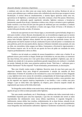 188
Alexandre Aksakof - Animismo e Espiritismo
o médium; este caiu no chão como um corpo inerte, diante da cortina. Nenhum de nós se
moveu, pois sabíamos que o médium estava sob a influência de uma força que escapava à nossa
fiscalização. A cortina abriu-se imediatamente; a mesma figura apareceu ainda uma vez,
aproximou-se de Eglinton, e, inclinada por cima dele, começou a fazer-lhe passes. Silenciosos,
olhávamos com admiração aquele espetáculo estranho. Eglinton começou a levantar-se
lentamente; quando ficou de pé, o fantasma o rodeou com o braço e arrastou-o para o gabinete.
Então ouvimos a voz fraca de Joei (um dos guias do médium) que nos convidava a conduzir
Eglinton para o ar livre e lhe umedecer a fronte com água. Eram 10 horas e 30 minutos. A
sessão tinha pois durado, ao todo, 35 minutos.
A dona da casa apressou-se em ir buscar água, e, encontrando a porta fechada, dirigiu-se a
mim para receber a chave. Recusei, desculpando-me: as circunstâncias exigiam que eu mesmo
abrisse a porta; antes de fazê-lo, penetrei no gabinete com uma luz e assegurei-me de que ela
estava bem fechada. Eglinton estava abatido em sua poltrona, em profundo transe; não se
podia pensar em fazê-lo manter-se de pé; conduzimo-lo pois à sala de jantar e o instalamos em
uma poltrona, perto de uma janela aberta. Apenas o tínhamos instalado nessa posição, ele caiu
no chão, em convulsões; tinha sangue nos lábios. Começamos a friccioná-lo vigorosamente e
lhe fizemos respirar sais. Só no fim de um quarto de hora ele pôde ser instalado de novo;
respirou profundamente e abriu os olhos.
“Confiei-o em tal estado ao cuidado de nossos hospedeiros e voltei com o Senhor N. ao
gabinete escuro, para revelar as chapas. Desde que vi desenhar-se, em uma delas, os contornos
das duas formas, tive pressa em ir dar parte dessa notícia agradável a Eglinton, que, não se
achando em estado de ir em pessoa, manifestava grande impaciência em conhecer o resultado
da sessão. Sabendo do êxito, suas primeiras palavras foram: “Está bem, é suficiente para o
Senhor Hartmann?” Eu lhe respondi: “Ficam terminadas, presentemente, as alucinações.
“Mas esse triunfo custou muito a Eglinton. Decorreu mais de uma hora para que ele
adquirisse bastante força para dirigir-se penosamente à estação do caminho de ferro
subterrâneo. O Senhor N. incumbiu-se de reconduzi-lo a casa e de instalá-lo no leito. Chegando
a casa, Eglinton teve novo acesso de convulsões acompanhadas de hemorragia pulmonar. Ele
tinha insistido para que os incidentes da noite se conservassem ocultos a seus parentes; mas
no dia seguinte seu aspecto inspirou inquietações à sua família, e veio a minha casa para
indagar o que se tinha feito com Eglinton, na véspera, para colocá-lo naquele estado de
esgotamento que nunca se lhe tinha observado.
“As fotografias assim obtidas eram muito boas, ainda que preparadas à pressa; a melhor é
aquela em que se vêem as mãos pousadas sobre Eglinton.
“Em uma sessão semelhante, em S. Petersburgo, o médium não tinha conservado toda a
imobilidade requerida para uma boa exposição, o que deu em resultado não serem as mãos
reproduzidas tão nitidamente como nessa última experiência. A segunda fotografia é,
infelizmente, menos nítida. Isso resultou, evidentemente, de as duas formas, estando de pé,
fazerem movimentos, imperceptíveis à vista. Entretanto, para o fim que nos propúnhamos,
essas fotografias são inteiramente suficientes: Eglinton é facilmente reconhecível, se bem que
 