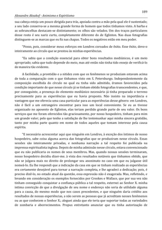 189
Alexandre Aksakof - Animismo e Espiritismo
sua cabeça esteja um pouco dirigida para trás, apoiada contra a mão pela qual ele é sustentado;
a seu lado conserva-se a mesma grande forma de homem que todos tínhamos visto. A barba e
as sobrancelhas destacam-se distintamente; os olhos são velados. Um dos traços particulares
desse rosto é seu nariz curto, completamente diferente do de Eglinton. Nas duas fotografias
distinguem-se as marcas que eu fiz nas chapas. Todos os negativos estão em meu poder.
“Posso, pois, considerar meus esforços em Londres coroados de êxito. Esse êxito, devo-o
inteiramente ao círculo que se prestou às minhas experiências.
“Eu sabia que a condição essencial para obter bons resultados mediúnicos, é um meio
apropriado; sabia que tudo depende do meio, mas até então não tinha tido ensejo de verificá-lo
de maneira tão evidente.
A facilidade, a prontidão e a nitidez com que os fenômenos se produziam estavam acima
de toda a comparação com o que tínhamos visto em S. Petersburgo. Independentemente da
composição escolhida do círculo no qual eu tinha sido admitido, éramos favorecidos pela
condição importante de que nesse círculo já se tinham obtido fotografias transcendentes, e que,
por conseguinte, a presença do elemento mediúnico necessário já tinha preparado o terreno
precisamente para as experiências que eu havia proposto. Não insisto na importância e
vantagem que me oferecia uma casa particular para as experiências desse gênero: em Londres,
não é fácil a um estrangeiro encontrar para isso um local conveniente. Se eu as tivesse
organizado no aposento de Eglinton, elas teriam perdido grande parte de seu valor. Os bons
serviços que me foram oferecidos tão graciosamente, por nosso hospedeiro, tinham para mim
um grande valor; pelo que tenho a satisfação de lhe testemunhar aqui minha sincera gratidão,
tanto por minha parte quanto em nome de todos aqueles que tomam interesse pela causa
espírita.
“E necessário acrescentar aqui que ninguém em Londres, à exceção dos íntimos de nosso
hospedeiro, sabe coisa alguma acerca das fotografias que se produziram nesse círculo. Essas
sessões são inteiramente privadas, e nenhuma narração a tal respeito foi publicada na
imprensa espiritualista inglesa. Depois de minha admissão nesse círculo, estava convencionado
que eu não publicaria os nomes de seus membros. Mas, quando nossas sessões terminaram,
nosso hospedeiro decidiu dizer-me. à vista dos resultados notáveis que tínhamos obtido, que
não se julgava mais no direito de prolongar seu anonimato no caso em que eu julgasse útil
nomeá-lo. Eu lhe respondi que a indicação da casa em que se tinham realizado as experiências
era certamente desejável para tornar a narração completa, e lhe agradeci a dedicação; pois, é
preciso dizê-lo, no estado atual da questão, essa expressão não é exagerada. Mas, refletindo, e
levando em consideração os exemplos fornecidos por Crookes e Wallace, que por sua vez não
tinham conseguido conquistar a confiança pública a tal respeito, externei ao Senhor X. minha
intima convicção de que a divulgação de seu nome e endereço não seria de utilidade alguma
para a causa, do mesmo modo que nos casos precedentes, e que ninguém daria crédito aos
resultados de nossas experiências, a não serem as pessoas que já acreditam nesses fenômenos
ou as que conhecem o Senhor X.; aleguei ainda que ele teria que suportar todas as variedades
de zombaria e aborrecimentos. Propus entretanto anunciar que eu tinha autorização de
 