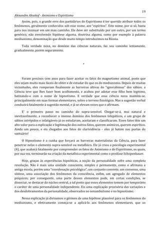 19
Alexandre Aksakof - Animismo e Espiritismo
Assim, pois, o grande erro dos partidários do Espiritismo é ter querido atribuir todos os
fenômenos, geralmente conhecidos sob esse nome, aos “espíritos”. Este nome, por si só, basta
para nos insinuar em um mau caminho. Ele deve ser substituído por um outro, por um termo
genérico, não envolvendo hipótese alguma, doutrina alguma, como por exemplo à palavra
mediunismo, denominação que desde muito tempo introduzimos na Rússia.
Toda verdade nova, no domínio das ciências naturais, faz seu caminho lentamente,
gradualmente, porém seguramente.
*
Foram precisos cem anos para fazer aceitar os fatos do magnetismo animal, posto que
eles sejam muito mais fáceis de obter e de estudar do que os do mediunismo. Depois de muitas
vicissitudes, eles romperam finalmente as barreiras altivas do “ignorabimus” dos sábios; a
Ciência teve que lhes fazer bom acolhimento, e acabou por adotar esse filho bem legitimo,
batizando-o com o nome de hipnotismo. E verdade que essa ciência nova mantém-se,
principalmente em suas formas elementares, sobre o terreno fisiológico. Mas a sugestão verbal
conduzirá fatalmente à sugestão mental, e já se elevam vozes que o afirmam.
E' o primeiro passo no caminho do supra-sensível. Chegar-se-á, mui natural e
inevitavelmente, a reconhecer o imenso domínio dos fenômenos telepáticos, e um grupo de
sábios intrépidos e infatigáveis já os estudaram, aceitaram e classificaram. Esses fatos têm um
alto valor para a explicação e legitimação dos outros fatos, querem anímicos, querem espirítico.
Ainda um pouco, e eis chegados aos fatos de clarividência - eles já batem nas portas do
santuário!
O Hipnotismo é a cunha que forçará as barreiras materialistas da Ciência, para fazer
penetrar nelas o elemento supra-sensível ou metafísico. Ele já criou a psicologia experimental
(4), que acabará fatalmente por compreender os fatos do Animismo e do Espiritismo, os quais,
por sua vez, terminarão na criação da metafísica experimental como o predisse Schopenhauer.
Hoje, graças às experiências hipnóticas, a noção da personalidade sofre uma completa
revolução. Não é mais uma unidade consciente, simples e permanente, como o afirmava a
antiga escola, porém uma “coordenação psicológica”, um conjunto coerente, um consenso, uma
síntese, uma associação dos fenômenos da consciência, enfim, um agregado de elementos
psíquicos; por conseguinte, uma parte desses elementos pode, em certas condições, se
dissociar, se destacar do núcleo central, a tal ponto que esses elementos tomem por temporário
o caráter de uma personalidade independente. Eis uma explicação provisória das variações e
dos desdobramentos da personalidade, observados no sonambulismo e no hipnotismo.
Nessa explicação já divisamos o gérmen de uma hipótese plausível para os fenômenos do
mediunismo, e efetivamente começa-se a aplicá-lo aos fenômenos elementares, que os
 