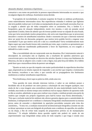 190
Alexandre Aksakof - Animismo e Espiritismo
comunicar o seu nome em particular às pessoas especialmente interessadas no assunto e que
eu julgasse dignas de confiança. Assentamos nessa decisão.
“A propósito de incredulidade, é costume suspeitar de fraude os médiuns profissionais,
como materialmente interessados nisso. Nas experiências relatadas é evidente que Eglinton
não teria podido realizar por si só todas as manipulações de que uma fraude necessita; ficar-se-
ia coagido a admitir que ele tinha compadres entre os assistentes. Ora, o Senhor X. o
hospedeiro, goza de situação independente, muito rico mesmo, e está em posição social
equivalente à minha. Antes de admitir que ele tivesse podido tornar-se culpado de uma fraude,
coisa que teria necessitado muitos preparativos, não seria sem importância que se procurasse
descobrir o motivo de semelhantes manobras: desde o momento em que o interesse material
deve ser posto fora de discussão, pergunto: que motivo teria podido levá-lo a enganar seus
convidados? E por que motivo seria ele e não eu o mistificador? Seria verdadeiramente mais
lógico supor que uma fraude tivesse sido cometida por mim; aqui, o motivo se apresentaria por
si mesmo: tendo-me manifestado publicamente a favor do Espiritismo, eu era coagido a
defendê-lo a todo o custo.
“Mas a incredulidade não me surpreende nem me desanima. Ela é inteiramente natural e
desculpável. As convicções não se impõem; são a resultante de opiniões anteriores que
concorreram para a sua formação no decurso dos séculos. Quanto à crença nos fenômenos da
Natureza, ela não se adquire com a razão e com a lógica, mas pela força do hábito. Só o hábito
pode fazer que o maravilhoso deixe de parecer um milagre.
“Quanto ao mais, no que diz respeito com maior particularidade às experiências descritas
aqui, empreendi-as no intuito especial de responder a um escritor que respeita o testemunho
dos homens, reconhece o seu valor, e que convida até os propagadores dos fenômenos
mediúnicos a realizar semelhantes experiências.
“Para lembrança, citarei aqui as palavras dele, ainda uma vez:
“Uma questão do mais elevado interesse teórico, é saber se um médium possui a
faculdade não só de produzir em outra pessoa a alucinação de uma imagem qualquer, mas
ainda de dar a essa imagem uma consistência material, de uma materialidade muito fraca, é
verdade, mas tendo ao mesmo tempo uma existência real no espaço objetivo do aposento onde
se dão as sessões, admitindo-se que, para realizar essa criação, o médium projete uma parte da
matéria que compõe seu próprio organismo para fazê-la tomar essa forma determinada...”
“Pois que a reclusão material do médium não oferece garantia alguma para a autenticidade do
fenômeno, é indispensável ver o médium e o fantasma fotografado simultaneamente na mesma
prova, antes de conceder a objetividade às aparições percebidas somente pela vista dos
assistentes... “A meu ver, a condição essencial de tal demonstração fotográfica consiste em não
se deixar aproximar-se nem um fotógrafo de profissão nem o médium, do aparelho, do caixilho
ou da chapa, a fim de evitar toda suspeita de preparativos prévios ou de manipulações
ulteriores..” “A solução definitiva dessa questão capital não poderá vir senão de um
experimentador cuja integridade esteja acima de toda suspeita e que traga à sessão seus
 