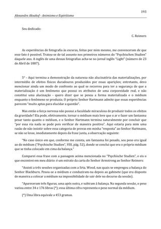 193
Alexandre Aksakof - Animismo e Espiritismo
Seu dedicado:
C. Reimers
As experiências de fotografia às escuras, feitas por mim mesmo, me convenceram de que
esse fato é possível. Tratou-se de tal assunto nos primeiros números do “Psychischen Studien”
daquele ano. A inglês de uma dessas fotografias acha-se no jornal inglês “Light” (número de 23
de Abril de 1887).
5° - Aqui termina a demonstração da natureza não alucinatória das materializações, por
intermédio de efeitos físicos duradouros produzidos por essas aparições; entretanto, devo
mencionar ainda um modo de confronto ao qual se recorreu para ter a segurança de que a
materialização é um fenômeno que possui os atributos de uma corporeidade real, e não
constitui uma alucinação - quero dizer que se pesou a forma materializada e o médium
enquanto o fenômeno se produzia. O próprio Senhor Hartmann admite que essas experiências
parecem “muito aptas para elucidar a questão”.
Mas então a força nervosa não possui a faculdade miraculosa de produzir todos os efeitos
da gravidade? Ela pode, efetivamente, tornar o médium mais leve que o ar e fazer um fantasma
pesar tanto quanto o médium, e o Senhor Hartmann termina naturalmente por concluir que
“por essa via nada se pode pois verificar de maneira positiva”. Aqui estaria para mim uma
razão de não insistir sobre essa categoria de provas em minha “resposta” ao Senhor Hartmann,
se não se lesse, imediatamente depois da frase junta, a observação seguinte:
“No caso único em que, conforme me consta, um fantasma foi pesado, seu peso era igual
ao do médium (“Psychische Studien”, VIII, pág. 52), donde se conclui que era o próprio médium
que se tinha colocado em cima da balança.”
Comparei essa frase com a passagem acima mencionada no “Psychische Studien”, e eis o
que encontrei em meu diário: é um extrato da carta do Senhor Armstrong ao Senhor Reimers:
“Assisti a três sessões organizadas com a Srta. Wood, nas quais se empregou a balança do
Senhor Blackburn. Pesou-se a médium e conduziram-na depois ao gabinete (que era disposto
de maneira a colocar a médium na impossibilidade de sair dele no decurso da sessão).
“Apareceram três figuras, uma após outra, e subiram à balança. Na segunda sessão, o peso
variou entre 34 e 176 libras (*); essa última cifra representa o peso normal da médium.
(*) Uma libra equivale a 453 gramas.
 