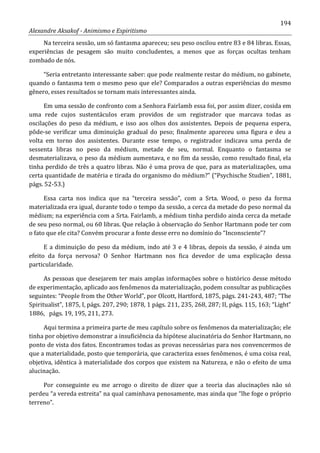 194
Alexandre Aksakof - Animismo e Espiritismo
Na terceira sessão, um só fantasma apareceu; seu peso oscilou entre 83 e 84 libras. Essas,
experiências de pesagem são muito concludentes, a menos que as forças ocultas tenham
zombado de nós.
“Seria entretanto interessante saber: que pode realmente restar do médium, no gabinete,
quando o fantasma tem o mesmo peso que ele? Comparados a outras experiências do mesmo
gênero, esses resultados se tornam mais interessantes ainda.
Em uma sessão de confronto com a Senhora Fairlamb essa foi, por assim dizer, cosida em
uma rede cujos sustentáculos eram providos de um registrador que marcava todas as
oscilações do peso da médium, e isso aos olhos dos assistentes. Depois de pequena espera,
pôde-se verificar uma diminuição gradual do peso; finalmente apareceu uma figura e deu a
volta em torno dos assistentes. Durante esse tempo, o registrador indicava uma perda de
sessenta libras no peso da médium, metade de seu, normal. Enquanto o fantasma se
desmaterializava, o peso da médium aumentava, e no fim da sessão, como resultado final, ela
tinha perdido de três a quatro libras. Não é uma prova de que, para as materializações, uma
certa quantidade de matéria e tirada do organismo do médium?” (“Psychische Studien”, 1881,
págs. 52-53.)
Essa carta nos indica que na “terceira sessão”, com a Srta. Wood, o peso da forma
materializada era igual, durante todo o tempo da sessão, a cerca da metade do peso normal da
médium; na experiência com a Srta. Fairlamb, a médium tinha perdido ainda cerca da metade
de seu peso normal, ou 60 libras. Que relação à observação do Senhor Hartmann pode ter com
o fato que ele cita? Convém procurar a fonte desse erro no domínio do “Inconsciente”?
E a diminuição do peso da médium, indo até 3 e 4 libras, depois da sessão, é ainda um
efeito da força nervosa? O Senhor Hartmann nos fica devedor de uma explicação dessa
particularidade.
As pessoas que desejarem ter mais amplas informações sobre o histórico desse método
de experimentação, aplicado aos fenômenos da materialização, podem consultar as publicações
seguintes: “People from the Other World”, por Olcott, Hartford, 1875, págs. 241-243, 487; “The
Spiritualist”, 1875, I, págs. 207, 290; 1878, 1 págs. 211, 235, 268, 287; II, págs. 115, 163; “Light”
1886, págs. 19, 195, 211, 273.
Aqui termina a primeira parte de meu capítulo sobre os fenômenos da materialização; ele
tinha por objetivo demonstrar a insuficiência da hipótese alucinatória do Senhor Hartmann, no
ponto de vista dos fatos. Encontramos todas as provas necessárias para nos convencermos de
que a materialidade, posto que temporária, que caracteriza esses fenômenos, é uma coisa real,
objetiva, idêntica à materialidade dos corpos que existem na Natureza, e não o efeito de uma
alucinação.
Por conseguinte eu me arrogo o direito de dizer que a teoria das alucinações não só
perdeu “a vereda estreita” na qual caminhava penosamente, mas ainda que “lhe foge o próprio
terreno”.
 