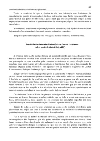 195
Alexandre Aksakof - Animismo e Espiritismo
Tenho a convicção de que a alucinação não tem influência nos fenômenos de
materialização; quanto à imaginação, à ilusão, é outra coisa; mas, dando como admitido que
essas tiveram sua parte de influência, é justo dizer que era nos primeiros tempos dessas
experiências somente, e todas as pessoas estavam de acordo para julgar o fato muito natural e
desculpável.
Atualmente a experiência adquirida já produziu seus frutos, e os espiritualistas encaram
hoje esses fenômenos notáveis de maneira muito mais calma e razoável.
A segunda parte deste capítulo será consagrada ao lado teórico da mesma questão.
Insuficiência da teoria alucinatória do Doutor Hartmann
sob o ponto de vista teórico (16)
A primeira parte deste capítulo tomou um desenvolvimento que eu não tinha previsto,
Mas não hesitei em recolher e em utilizar todos os materiais que se me ofereciam, à medida
que prosseguia em meu trabalho, pois considero o fenômeno da materialização como o
resultado mais notável, mais elevado que atingiu o Espiritismo. Por isso, a demonstração da
realidade objetiva desse fenômeno - em oposição com as hipóteses negativas do Doutor
Hartmann - era de importância capital para a minha refutação.
Atingi o alvo que me tinha proposto? Ignoro-o. Geralmente os filósofos ficam namorados
de suas teorias, e as defendem apaixonadamente. Mas como a obra inteira do Senhor Hartmann
é fundada na suposição da realidade dos fenômenos, ouso esperar que ele aquiesça em
formular também um juízo “tendo um valor condicional” acerca dos fatos de que fiz menção
neste capítulo, e que ele não conhecia dantes; prefiro acreditar que ele não evitará as
conclusões que se fica coagido a tirar de ditos fatos, entrincheirando-se especialmente na
presente ocasião por trás do argumento, aliás, muito fácil, da fraude!
Certamente os fatos são à base de qualquer investigação no domínio da Natureza, e, para
responder ao Senhor Hartmann, o melhor método que eu tinha a seguir era apoiar-me em
fatos, apresentando-os, tanto quanto me era possível, nas condições impostas por meu
contraditor ou que pareciam necessárias para refutar a hipótese da alucinação.
Depois de todas as provas que acumulei na secção a do capítulo precedente, para
estabelecer pela lógica dos fatos o caráter não alucinatório do fenômeno da materialização
poderia dispensar-me de estabelecer aqui uma discussão teórica.
Mas a hipótese do Senhor Hartmann apresenta, mesmo sob o ponto de vista teórico,
inconseqüências tão flagrantes, que não posso deixá-las completamente em silêncio. Serei
breve, porque as discussões de princípio nada resolvem, e um simples fato tem cem vezes mais
valor que argumentos longos e complicados; é por isso que não dou grande importância às
discussões teóricas, e eu me deterei aqui, mesmo porque as teorias do Senhor Hartmann são
 