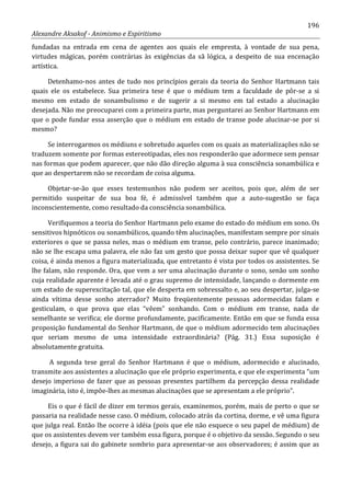 196
Alexandre Aksakof - Animismo e Espiritismo
fundadas na entrada em cena de agentes aos quais ele empresta, à vontade de sua pena,
virtudes mágicas, porém contrárias às exigências da sã lógica, a despeito de sua encenação
artística.
Detenhamo-nos antes de tudo nos princípios gerais da teoria do Senhor Hartmann tais
quais ele os estabelece. Sua primeira tese é que o médium tem a faculdade de pôr-se a si
mesmo em estado de sonambulismo e de sugerir a si mesmo em tal estado a alucinação
desejada. Não me preocuparei com a primeira parte, mas perguntarei ao Senhor Hartmann em
que o pode fundar essa asserção que o médium em estado de transe pode alucinar-se por si
mesmo?
Se interrogarmos os médiuns e sobretudo aqueles com os quais as materializações não se
traduzem somente por formas estereotipadas, eles nos responderão que adormece sem pensar
nas formas que podem aparecer, que não dão direção alguma à sua consciência sonambúlica e
que ao despertarem não se recordam de coisa alguma.
Objetar-se-ão que esses testemunhos não podem ser aceitos, pois que, além de ser
permitido suspeitar de sua boa fé, é admissível também que a auto-sugestão se faça
inconscientemente, como resultado da consciência sonambúlica.
Verifiquemos a teoria do Senhor Hartmann pelo exame do estado do médium em sono. Os
sensitivos hipnóticos ou sonambúlicos, quando têm alucinações, manifestam sempre por sinais
exteriores o que se passa neles, mas o médium em transe, pelo contrário, parece inanimado;
não se lhe escapa uma palavra, ele não faz um gesto que possa deixar supor que vê qualquer
coisa, é ainda menos a figura materializada, que entretanto é vista por todos os assistentes. Se
lhe falam, não responde. Ora, que vem a ser uma alucinação durante o sono, senão um sonho
cuja realidade aparente é levada até o grau supremo de intensidade, lançando o dormente em
um estado de superexcitação tal, que ele desperta em sobressalto e, ao seu despertar, julga-se
ainda vítima desse sonho aterrador? Muito freqüentemente pessoas adormecidas falam e
gesticulam, o que prova que elas “vêem” sonhando. Com o médium em transe, nada de
semelhante se verifica; ele dorme profundamente, pacificamente. Então em que se funda essa
proposição fundamental do Senhor Hartmann, de que o médium adormecido tem alucinações
que seriam mesmo de uma intensidade extraordinária? (Pág. 31.) Essa suposição é
absolutamente gratuita.
A segunda tese geral do Senhor Hartmann é que o médium, adormecido e alucinado,
transmite aos assistentes a alucinação que ele próprio experimenta, e que ele experimenta “um
desejo imperioso de fazer que as pessoas presentes partilhem da percepção dessa realidade
imaginária, isto é, impõe-lhes as mesmas alucinações que se apresentam a ele próprio”.
Eis o que é fácil de dizer em termos gerais, examinemos, porém, mais de perto o que se
passaria na realidade nesse caso. O médium, colocado atrás da cortina, dorme, e vê uma figura
que julga real. Então lhe ocorre à idéia (pois que ele não esquece o seu papel de médium) de
que os assistentes devem ver também essa figura, porque é o objetivo da sessão. Segundo o seu
desejo, a figura sai do gabinete sombrio para apresentar-se aos observadores; é assim que as
 