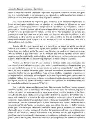 197
Alexandre Aksakof - Animismo e Espiritismo
coisas se dão habitualmente. Desde que a figura saiu do gabinete, o médium não a vê mais, pois
não tem mais alucinação, e, por conseguinte, os espectadores nada vêem também, porque o
médium não lhes pode sugerir uma alucinação que não tem mais!
Se o Senhor Hartmann me responder que a alucinação é um fenômeno subjetivo que se
impõe ao cérebro dos assistentes, que ele não pode ser limitado por um gabinete ou por uma
cortina, que o médium pode continuar a experimentar a alucinação - do outro lado da cortina -
sustentarei o contrário, porque toda encenação deverá corresponder à realidade; o médium
deverá ver-se no gabinete sombrio atrás da cortina; deverá ficar convencido de que está em
presença de uma figura real que ele não mais verá logo que ela saiu do gabinete; se ele
continuasse a vê-la através da cortina, o fato seria contrário às leis da realidade: ele
compreenderia então que é o joguete de uma alucinação, e, uma vez feito esse raciocínio, a
alucinação não mais existiria.
Demais, não devemos esquecer que se a consciência no estado de vigília sugeriu ao
médium que durante a sessão uma figura deve aparecer aos espectadores, essa mesma
“consciência no estado de vigília” lhe sugere que durante essa aparição ele estaria em transe,
atrás da cortina, e que nada veria - tal é a tradição dos círculos espíritas. Escravo dessa
sugestão, sua alucinação (se há alucinação) não poderia ir além da cortina. Assim, essa segunda
hipótese do Senhor Hartmann é destruída pela própria lei das alucinações sugeridas.
Vejamos sua terceira tese. De que maneira o médium impõe suas alucinações aos
assistentes? O Senhor Hartmann no-lo explica assim: “Um médium universal deve ser mais que
um auto-sonâmbulo: deve ser ao mesmo tempo um poderoso magnetizador” (pág. 34): “E
certo, diz ainda o Senhor Hartmann, que os médiuns, no estado de sonambulismo latente ou
aparente, dispõem de uma quantidade de força nervosa, tirada de seu próprio organismo, ou
do organismo dos assistentes, muito superior a que um magnetizador pode desenvolver no
estado de vigília; é pois não menos certo que os médiuns devem possuir, em grau mais elevado
que aquele, a faculdade de utilizar essa força nervosa para produzir nos assistentes um estado
de sonambulismo latente ou aparente.” (Pág. 55).
Essa explicação não concorda com os dados da experiência. O médium é um ser passivo,
sensitivo, sujeito a todas as espécies de influências; quando ele entra em transe ou, segundo o
Senhor Hartmann, em sono sonambúlico, passa ao estado de completa passividade. Qualquer
sono, finalmente, é um estado passivo, cujo caráter distintivo é a ausência de vontade. Isso é
tanto mais verdadeiro a respeito do sono sonambúlico provocado, quanto à vontade do
sonâmbulo é completamente aniquilada, pois que pertence ao magnetizador. No médium auto-
sonâmbulo, é a vontade consciente que faz às vezes de magnetizador e que dá à sua consciência
sonambúlica a “direção” para a sua alucinação quase automática. Mas, uma vez dado o impulso,
desde que a transformação é realizada, o médium é mais que um autômato, um escravo da
alucinação, que o invadiu e subjugou. E o Senhor Hartmann pretende que esse autômato, sem
deixar de ser alucinado, torna-se subitamente ativo, torna-se por sua vez magnetizador e
dispõe de uma força considerável, subjugando os espíritos dos assistentes sem pronunciar uma
palavra, sem fazer um gesto, sem mesmo mostrar-se, ele mergulha-os em “um estado hipnótico
 