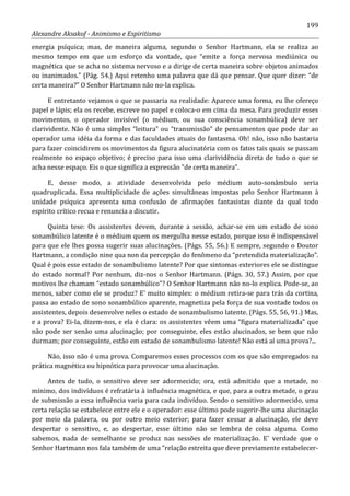 199
Alexandre Aksakof - Animismo e Espiritismo
energia psíquica; mas, de maneira alguma, segundo o Senhor Hartmann, ela se realiza ao
mesmo tempo em que um esforço da vontade, que “emite a força nervosa mediúnica ou
magnética que se acha no sistema nervoso e a dirige de certa maneira sobre objetos animados
ou inanimados.” (Pág. 54.) Aqui retenho uma palavra que dá que pensar. Que quer dizer: “de
certa maneira?” O Senhor Hartmann não no-la explica.
E entretanto vejamos o que se passaria na realidade: Aparece uma forma, eu lhe ofereço
papel e lápis; ela os recebe, escreve no papel e coloca-o em cima da mesa. Para produzir esses
movimentos, o operador invisível (o médium, ou sua consciência sonambúlica) deve ser
clarividente. Não é uma simples “leitura” ou “transmissão” de pensamentos que pode dar ao
operador uma idéia da forma e das faculdades atuais do fantasma. Oh! não, isso não bastaria
para fazer coincidirem os movimentos da figura alucinatória com os fatos tais quais se passam
realmente no espaço objetivo; é preciso para isso uma clarividência direta de tudo o que se
acha nesse espaço. Eis o que significa a expressão “de certa maneira”.
E, desse modo, a atividade desenvolvida pelo médium auto-sonâmbulo seria
quadruplicada. Essa multiplicidade de ações simultâneas impostas pelo Senhor Hartmann à
unidade psíquica apresenta uma confusão de afirmações fantasistas diante da qual todo
espírito crítico recua e renuncia a discutir.
Quinta tese: Os assistentes devem, durante a sessão, achar-se em um estado de sono
sonambúlico latente é o médium quem os mergulha nesse estado, porque isso é indispensável
para que ele lhes possa sugerir suas alucinações. (Págs. 55, 56.) E sempre, segundo o Doutor
Hartmann, a condição nine qua non da percepção do fenômeno da “pretendida materialização”.
Qual é pois esse estado de sonambulismo latente? Por que sintomas exteriores ele se distingue
do estado normal? Por nenhum, diz-nos o Senhor Hartmann. (Págs. 30, 57.) Assim, por que
motivos lhe chamam “estado sonambúlico”? O Senhor Hartmann não no-lo explica. Pode-se, ao
menos, saber como ele se produz? E' muito simples: o médium retira-se para trás da cortina,
passa ao estado de sono sonambúlico aparente, magnetiza pela força de sua vontade todos os
assistentes, depois desenvolve neles o estado de sonambulismo latente. (Págs. 55, 56, 91.) Mas,
e a prova? Ei-la, dizem-nos, e ela é clara: os assistentes vêem uma “figura materializada” que
não pode ser senão uma alucinação; por conseguinte, eles estão alucinados, se bem que não
durmam; por conseguinte, estão em estado de sonambulismo latente! Não está aí uma prova?...
Não, isso não é uma prova. Comparemos esses processos com os que são empregados na
prática magnética ou hipnótica para provocar uma alucinação.
Antes de tudo, o sensitivo deve ser adormecido; ora, está admitido que a metade, no
mínimo, dos indivíduos é refratária à influência magnética, e que, para a outra metade, o grau
de submissão a essa influência varia para cada indivíduo. Sendo o sensitivo adormecido, uma
certa relação se estabelece entre ele e o operador: esse último pode sugerir-lhe uma alucinação
por meio da palavra, ou por outro meio exterior; para fazer cessar a alucinação, ele deve
despertar o sensitivo, e, ao despertar, esse último não se lembra de coisa alguma. Como
sabemos, nada de semelhante se produz nas sessões de materialização. E' verdade que o
Senhor Hartmann nos fala também de uma “relação estreita que deve previamente estabelecer-
 